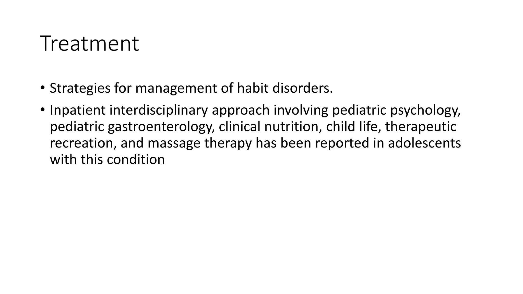 Treatment
• Strategies for management of habit disorders.
• Inpatient interdisciplinary approach involving pediatric psychology,
pediatric gastroenterology, clinical nutrition, child life, therapeutic
recreation, and massage therapy has been reported in adolescents
with this condition
 