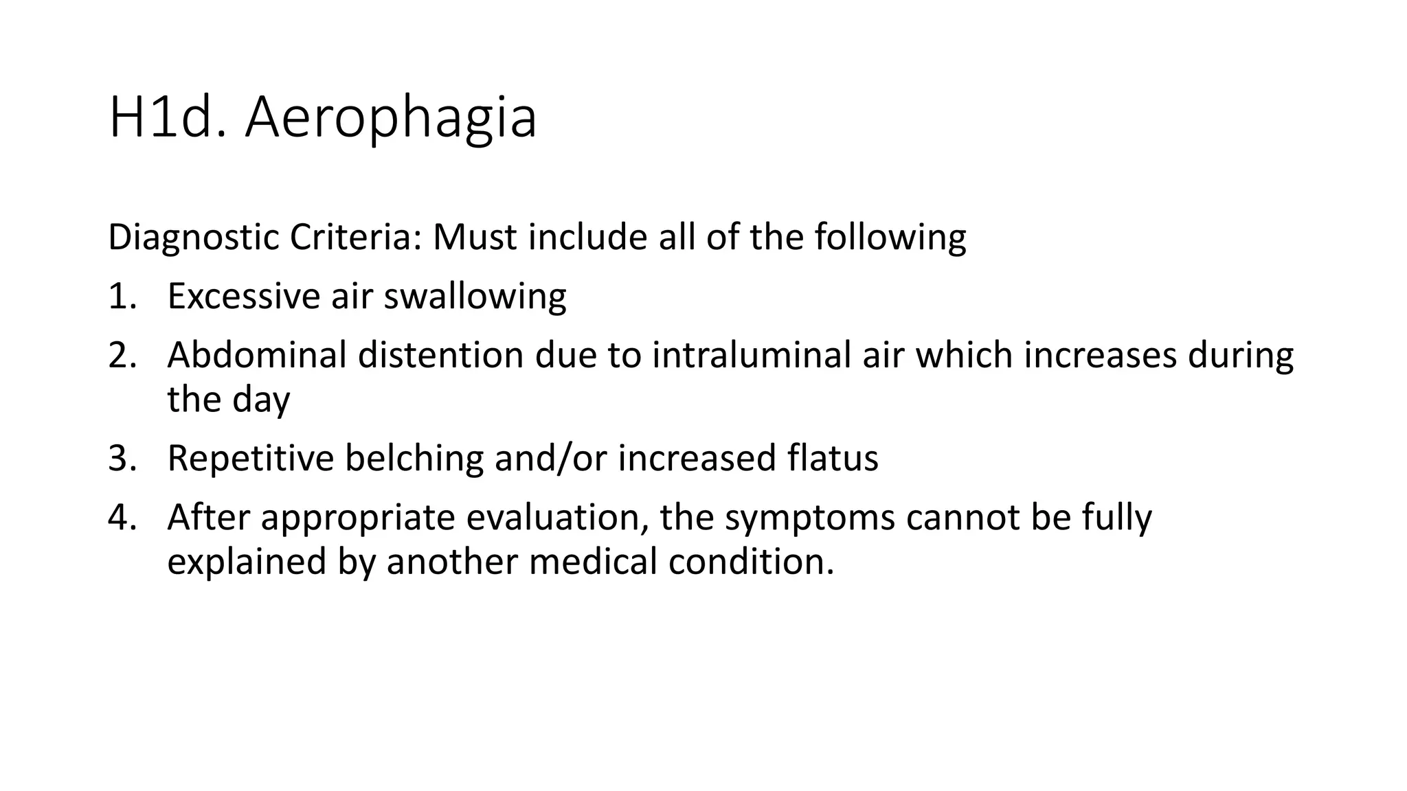 H1d. Aerophagia
Diagnostic Criteria: Must include all of the following
1. Excessive air swallowing
2. Abdominal distention due to intraluminal air which increases during
the day
3. Repetitive belching and/or increased flatus
4. After appropriate evaluation, the symptoms cannot be fully
explained by another medical condition.
 