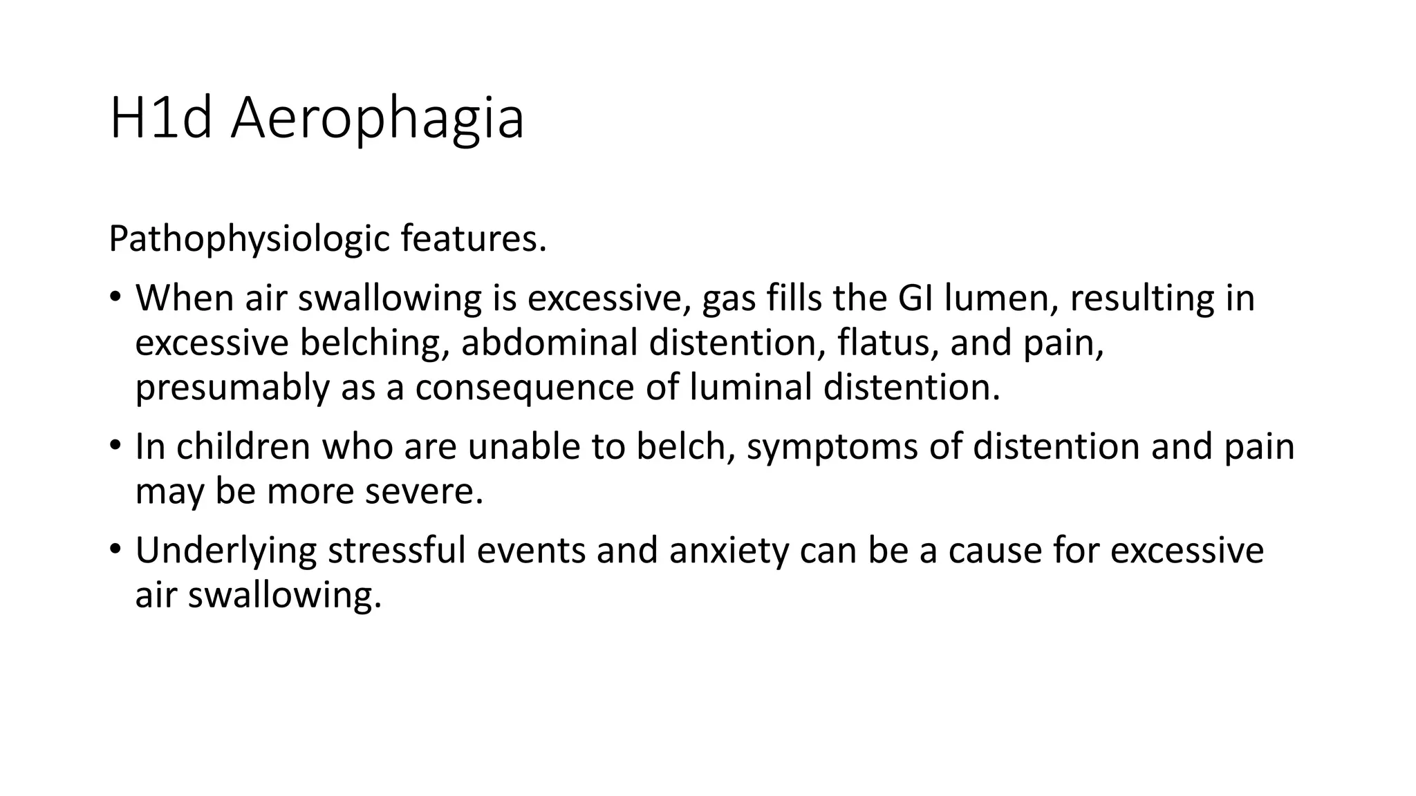H1d Aerophagia
Pathophysiologic features.
• When air swallowing is excessive, gas fills the GI lumen, resulting in
excessive belching, abdominal distention, flatus, and pain,
presumably as a consequence of luminal distention.
• In children who are unable to belch, symptoms of distention and pain
may be more severe.
• Underlying stressful events and anxiety can be a cause for excessive
air swallowing.
 