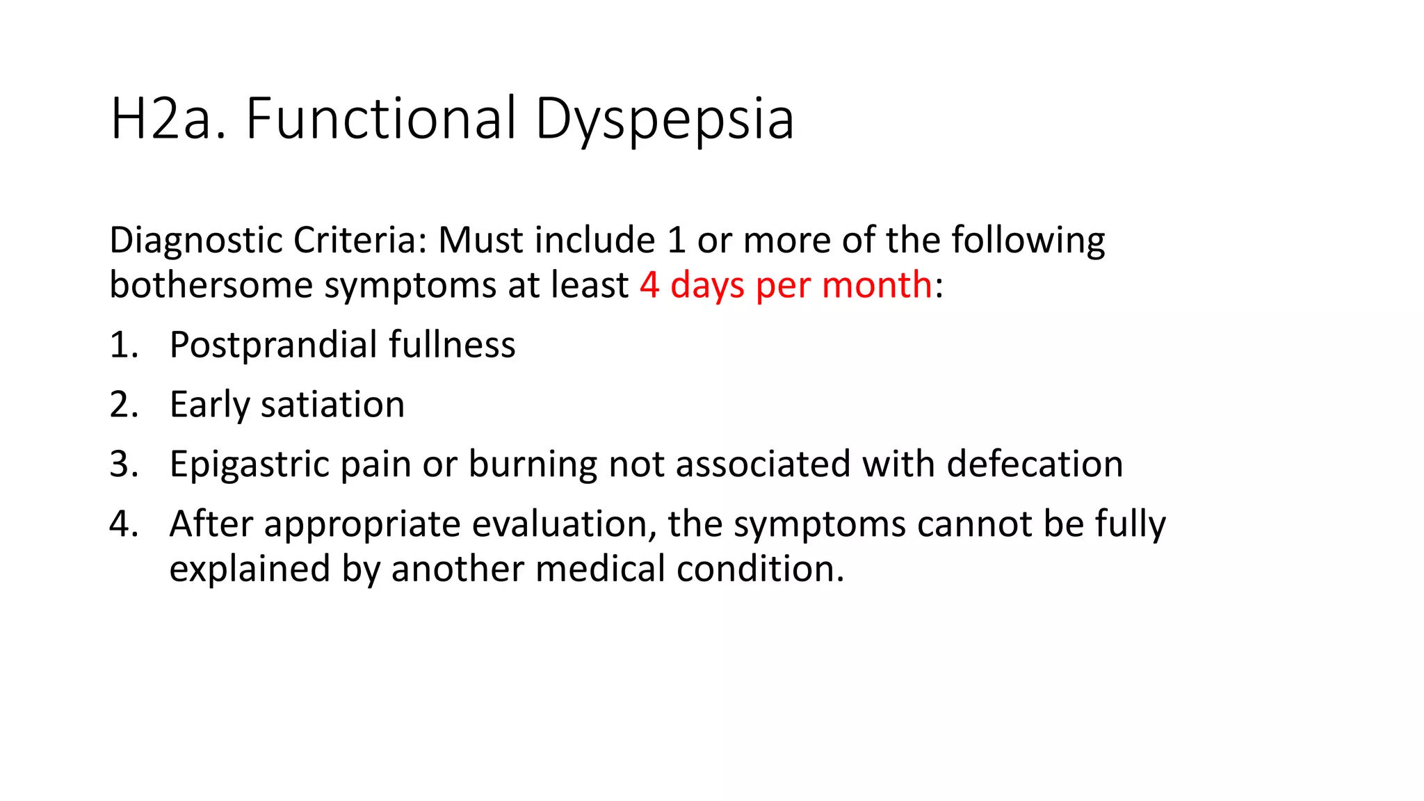 H2a. Functional Dyspepsia
Diagnostic Criteria: Must include 1 or more of the following
bothersome symptoms at least 4 days per month:
1. Postprandial fullness
2. Early satiation
3. Epigastric pain or burning not associated with defecation
4. After appropriate evaluation, the symptoms cannot be fully
explained by another medical condition.
 