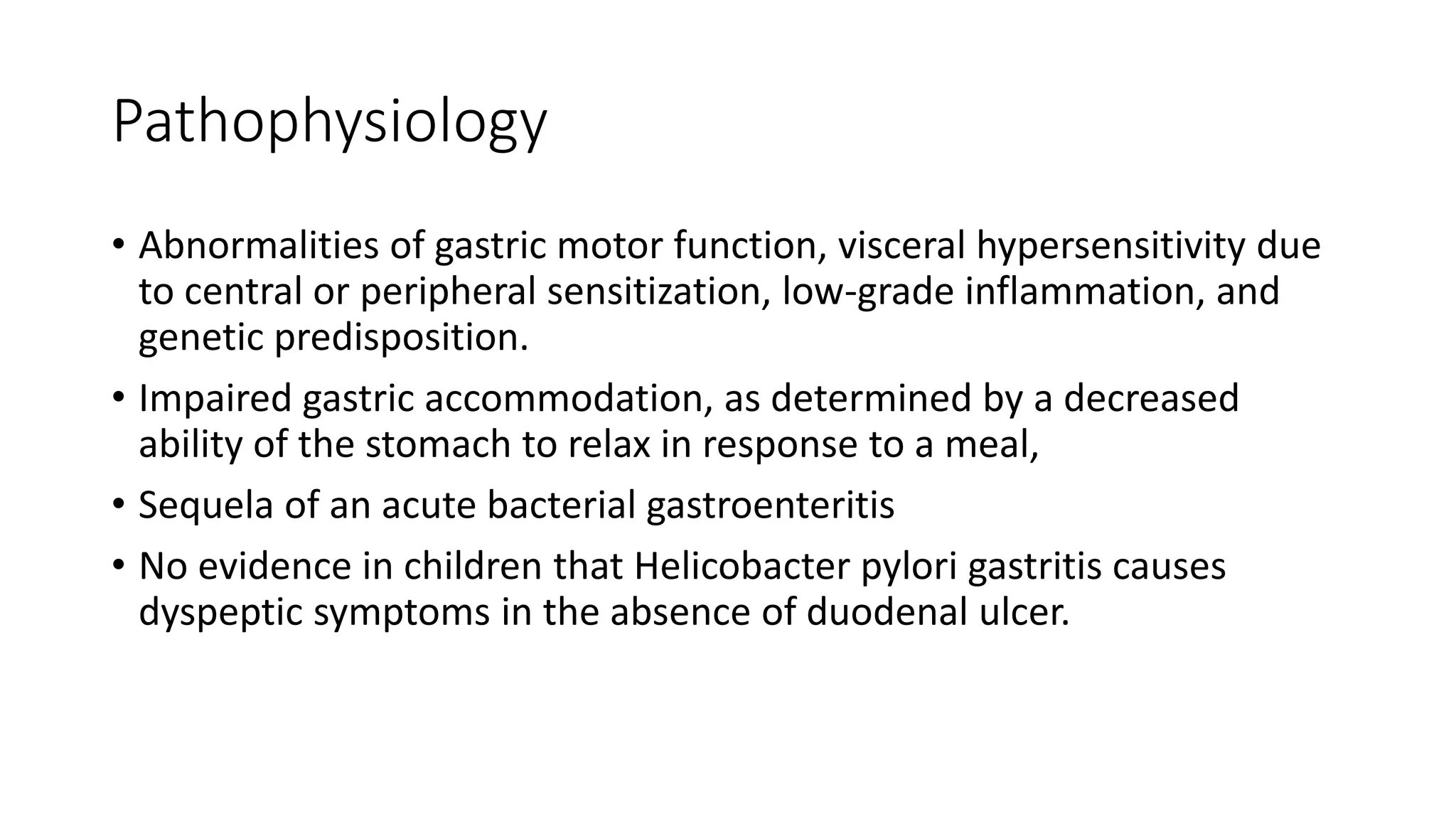 Pathophysiology
• Abnormalities of gastric motor function, visceral hypersensitivity due
to central or peripheral sensitization, low-grade inflammation, and
genetic predisposition.
• Impaired gastric accommodation, as determined by a decreased
ability of the stomach to relax in response to a meal,
• Sequela of an acute bacterial gastroenteritis
• No evidence in children that Helicobacter pylori gastritis causes
dyspeptic symptoms in the absence of duodenal ulcer.
 
