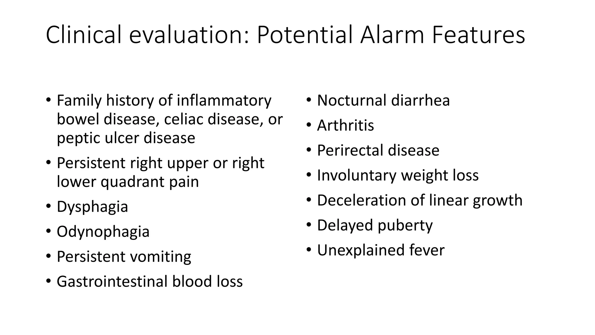 Clinical evaluation: Potential Alarm Features
• Family history of inflammatory
bowel disease, celiac disease, or
peptic ulcer disease
• Persistent right upper or right
lower quadrant pain
• Dysphagia
• Odynophagia
• Persistent vomiting
• Gastrointestinal blood loss
• Nocturnal diarrhea
• Arthritis
• Perirectal disease
• Involuntary weight loss
• Deceleration of linear growth
• Delayed puberty
• Unexplained fever
 