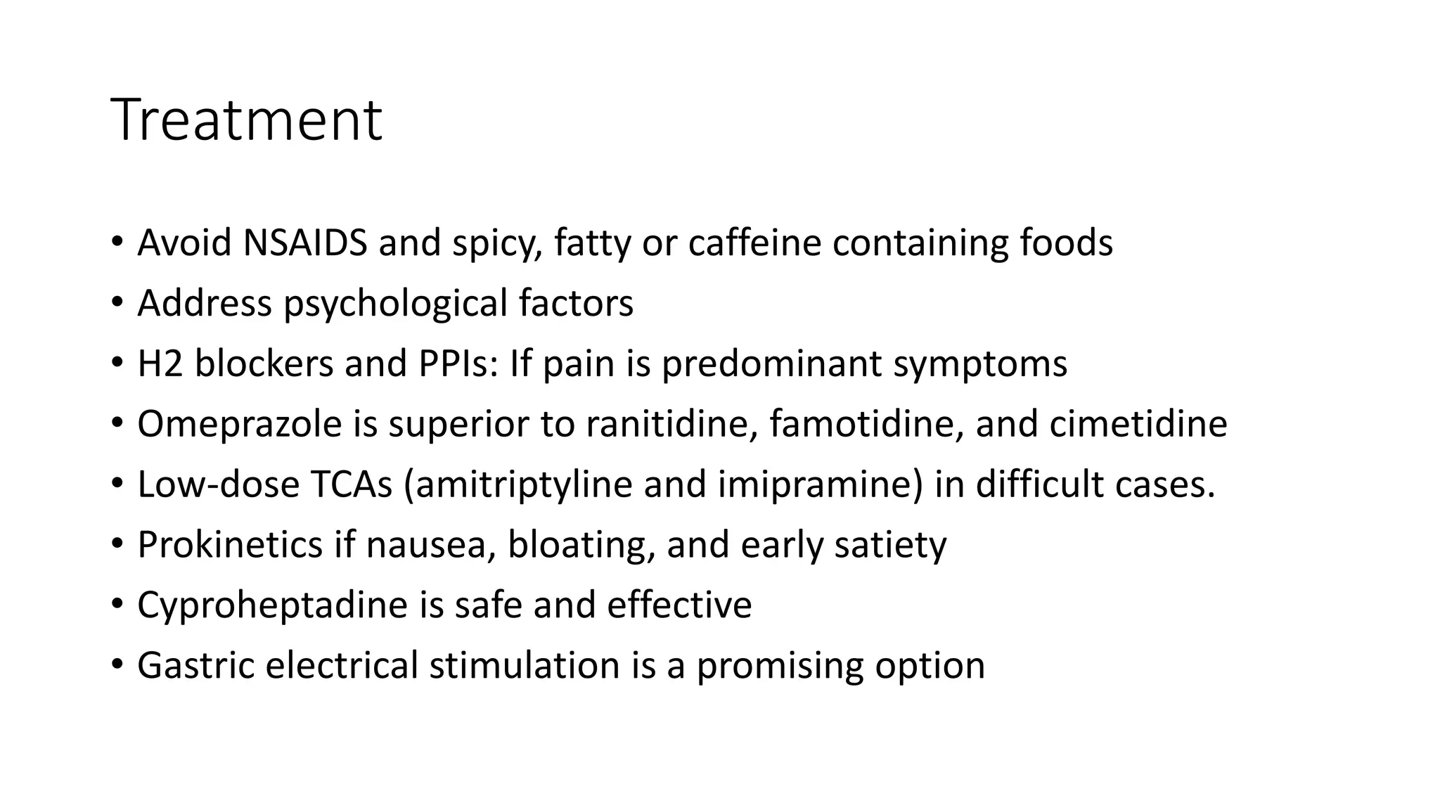 Treatment
• Avoid NSAIDS and spicy, fatty or caffeine containing foods
• Address psychological factors
• H2 blockers and PPIs: If pain is predominant symptoms
• Omeprazole is superior to ranitidine, famotidine, and cimetidine
• Low-dose TCAs (amitriptyline and imipramine) in difficult cases.
• Prokinetics if nausea, bloating, and early satiety
• Cyproheptadine is safe and effective
• Gastric electrical stimulation is a promising option
 