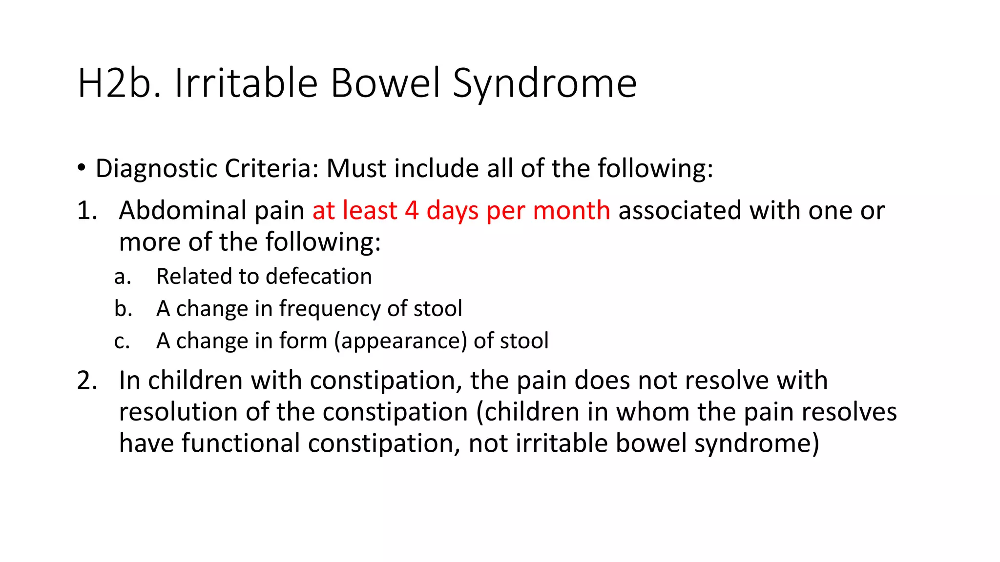 H2b. Irritable Bowel Syndrome
• Diagnostic Criteria: Must include all of the following:
1. Abdominal pain at least 4 days per month associated with one or
more of the following:
a. Related to defecation
b. A change in frequency of stool
c. A change in form (appearance) of stool
2. In children with constipation, the pain does not resolve with
resolution of the constipation (children in whom the pain resolves
have functional constipation, not irritable bowel syndrome)
 