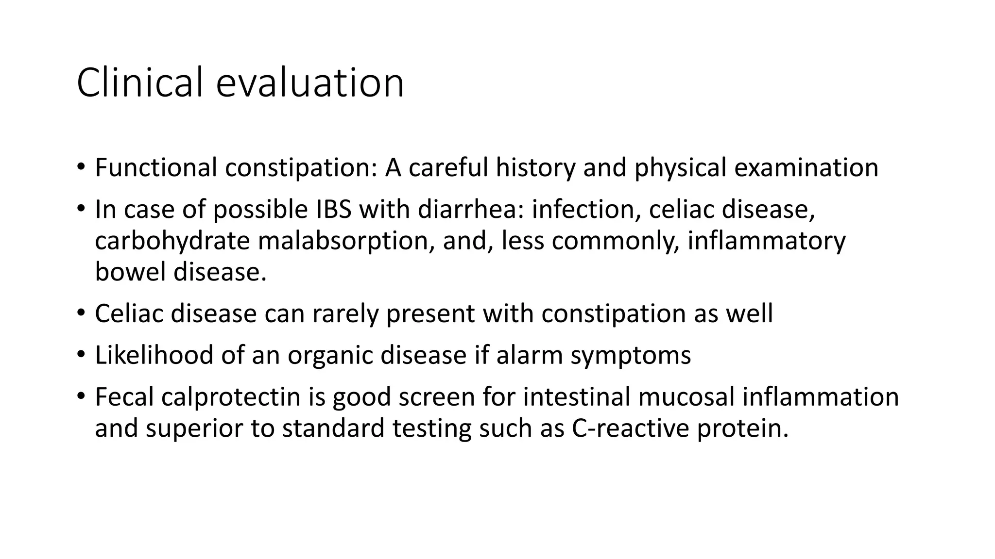 Clinical evaluation
• Functional constipation: A careful history and physical examination
• In case of possible IBS with diarrhea: infection, celiac disease,
carbohydrate malabsorption, and, less commonly, inflammatory
bowel disease.
• Celiac disease can rarely present with constipation as well
• Likelihood of an organic disease if alarm symptoms
• Fecal calprotectin is good screen for intestinal mucosal inflammation
and superior to standard testing such as C-reactive protein.
 