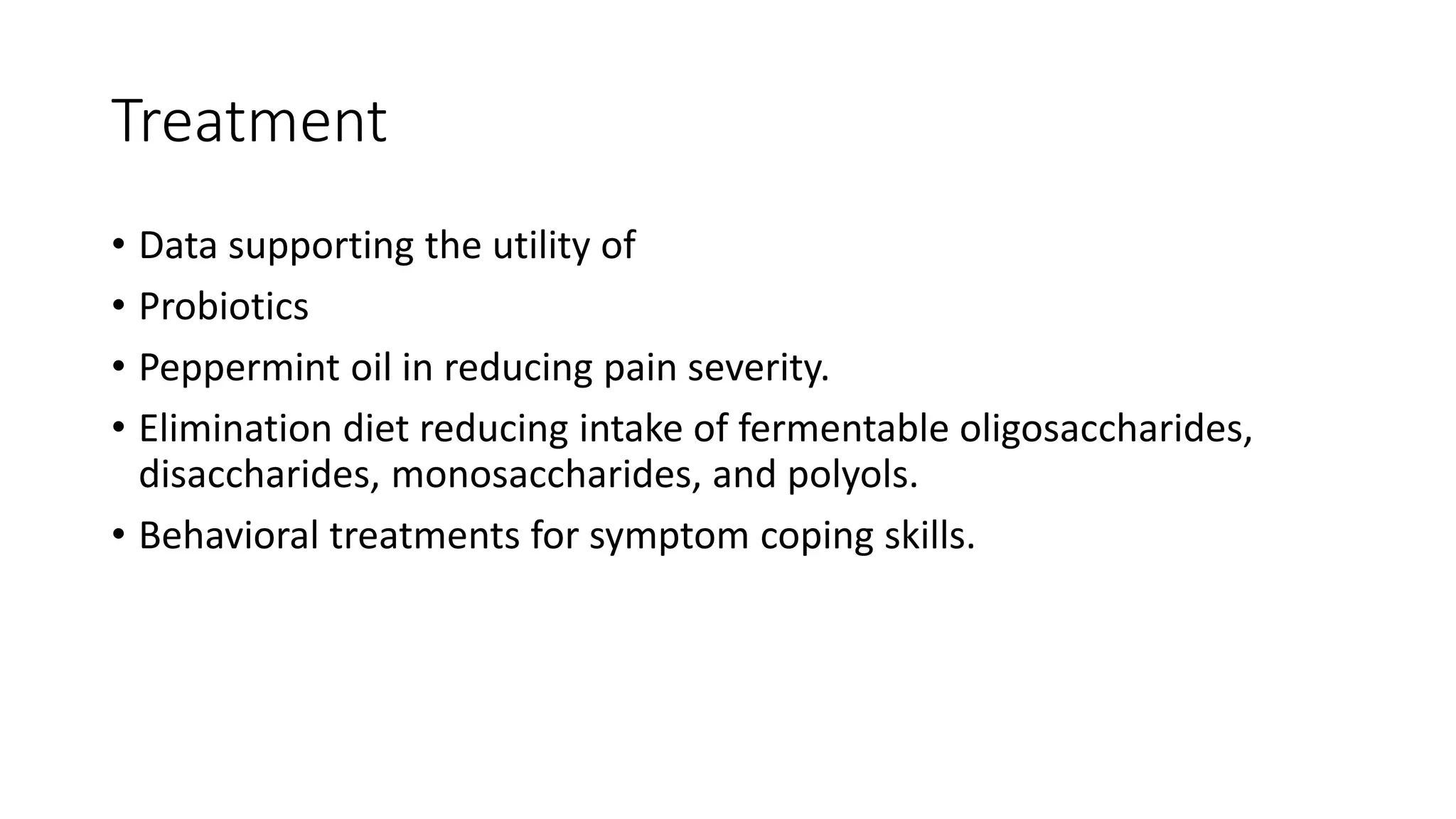 Treatment
• Data supporting the utility of
• Probiotics
• Peppermint oil in reducing pain severity.
• Elimination diet reducing intake of fermentable oligosaccharides,
disaccharides, monosaccharides, and polyols.
• Behavioral treatments for symptom coping skills.
 