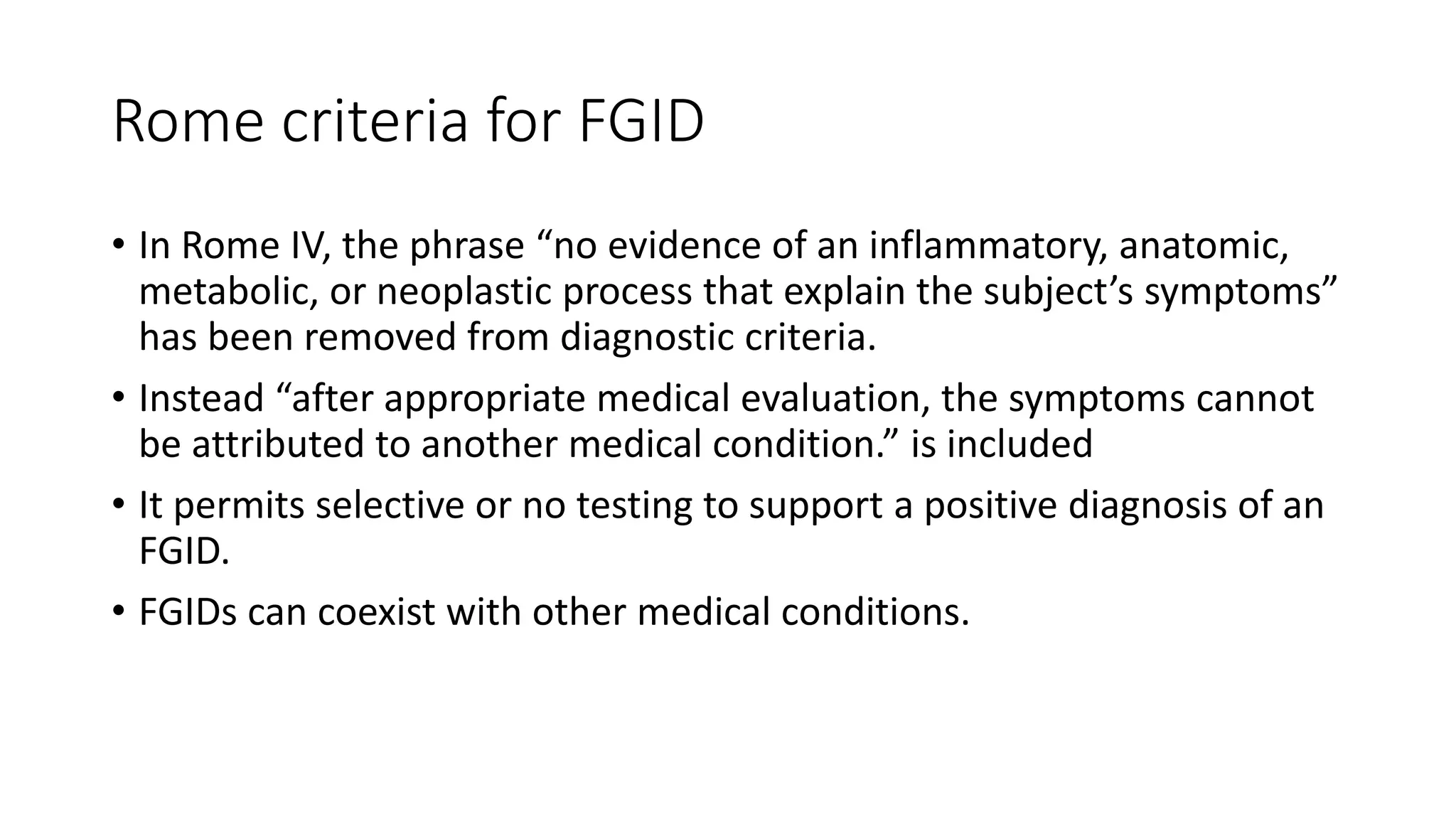 Rome criteria for FGID
• In Rome IV, the phrase “no evidence of an inflammatory, anatomic,
metabolic, or neoplastic process that explain the subject’s symptoms”
has been removed from diagnostic criteria.
• Instead “after appropriate medical evaluation, the symptoms cannot
be attributed to another medical condition.” is included
• It permits selective or no testing to support a positive diagnosis of an
FGID.
• FGIDs can coexist with other medical conditions.
 