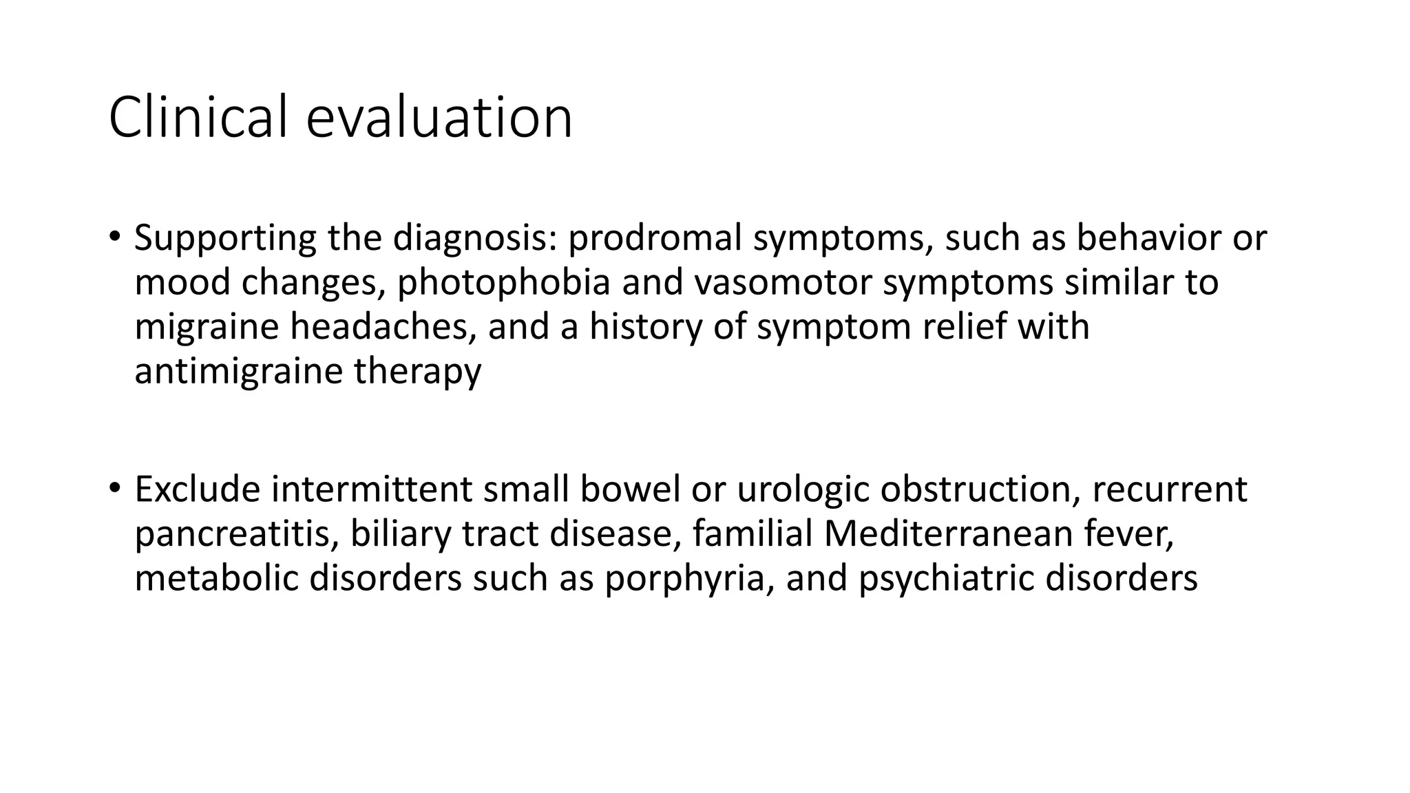 Clinical evaluation
• Supporting the diagnosis: prodromal symptoms, such as behavior or
mood changes, photophobia and vasomotor symptoms similar to
migraine headaches, and a history of symptom relief with
antimigraine therapy
• Exclude intermittent small bowel or urologic obstruction, recurrent
pancreatitis, biliary tract disease, familial Mediterranean fever,
metabolic disorders such as porphyria, and psychiatric disorders
 