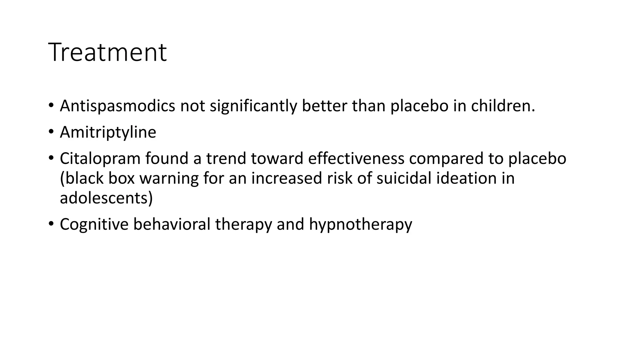Treatment
• Antispasmodics not significantly better than placebo in children.
• Amitriptyline
• Citalopram found a trend toward effectiveness compared to placebo
(black box warning for an increased risk of suicidal ideation in
adolescents)
• Cognitive behavioral therapy and hypnotherapy
 