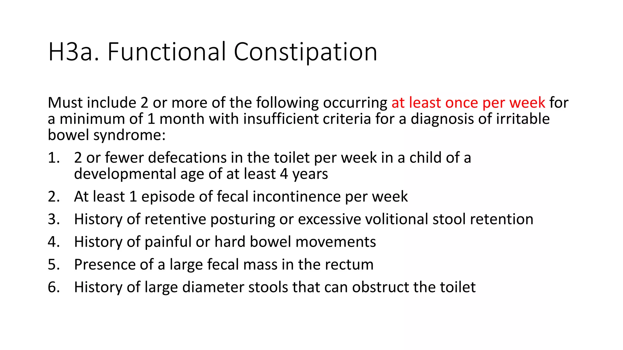 H3a. Functional Constipation
Must include 2 or more of the following occurring at least once per week for
a minimum of 1 month with insufficient criteria for a diagnosis of irritable
bowel syndrome:
1. 2 or fewer defecations in the toilet per week in a child of a
developmental age of at least 4 years
2. At least 1 episode of fecal incontinence per week
3. History of retentive posturing or excessive volitional stool retention
4. History of painful or hard bowel movements
5. Presence of a large fecal mass in the rectum
6. History of large diameter stools that can obstruct the toilet
 