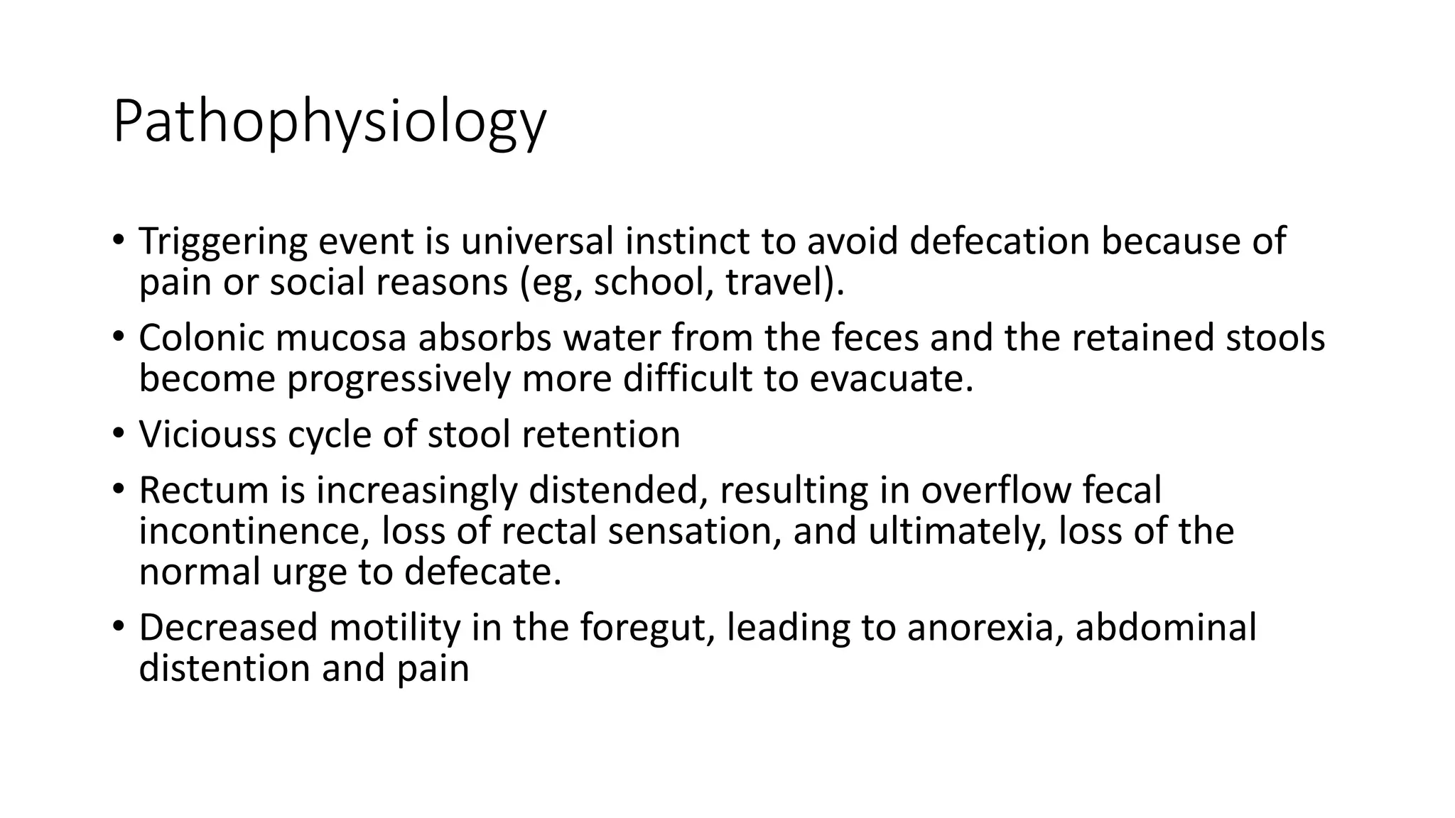 Pathophysiology
• Triggering event is universal instinct to avoid defecation because of
pain or social reasons (eg, school, travel).
• Colonic mucosa absorbs water from the feces and the retained stools
become progressively more difficult to evacuate.
• Viciouss cycle of stool retention
• Rectum is increasingly distended, resulting in overflow fecal
incontinence, loss of rectal sensation, and ultimately, loss of the
normal urge to defecate.
• Decreased motility in the foregut, leading to anorexia, abdominal
distention and pain
 