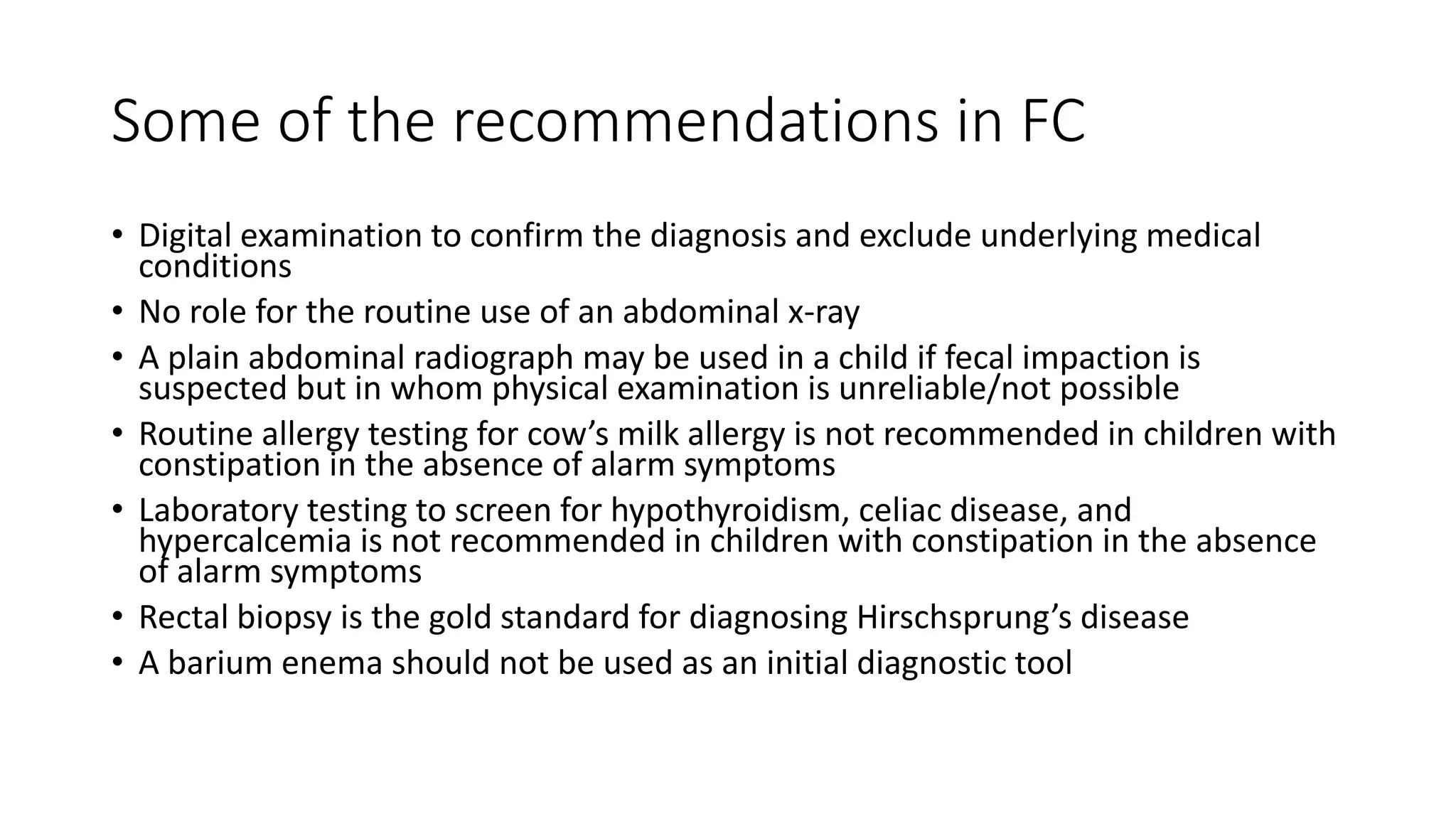 Some of the recommendations in FC
• Digital examination to confirm the diagnosis and exclude underlying medical
conditions
• No role for the routine use of an abdominal x-ray
• A plain abdominal radiograph may be used in a child if fecal impaction is
suspected but in whom physical examination is unreliable/not possible
• Routine allergy testing for cow’s milk allergy is not recommended in children with
constipation in the absence of alarm symptoms
• Laboratory testing to screen for hypothyroidism, celiac disease, and
hypercalcemia is not recommended in children with constipation in the absence
of alarm symptoms
• Rectal biopsy is the gold standard for diagnosing Hirschsprung’s disease
• A barium enema should not be used as an initial diagnostic tool
 