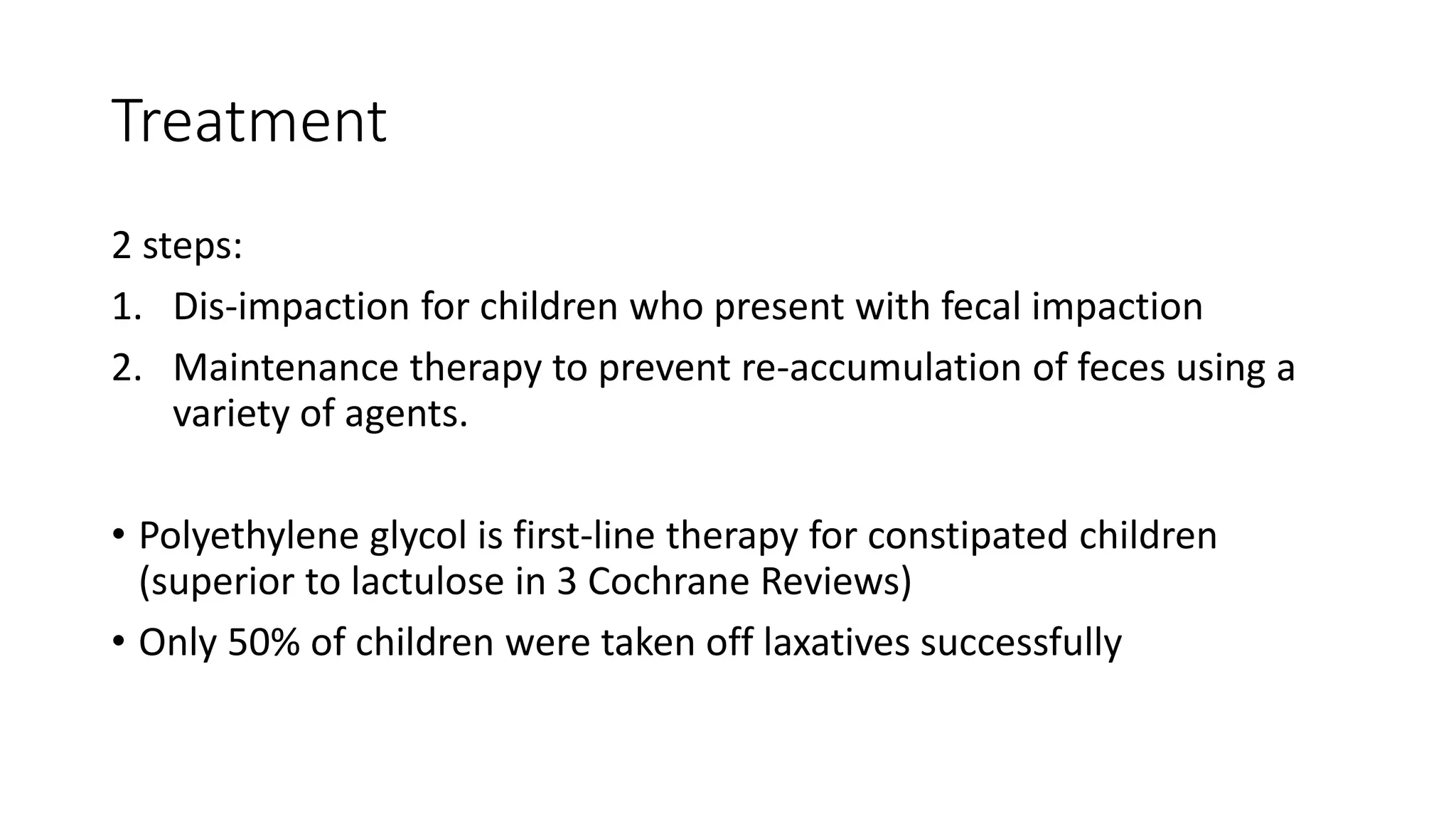 Treatment
2 steps:
1. Dis-impaction for children who present with fecal impaction
2. Maintenance therapy to prevent re-accumulation of feces using a
variety of agents.
• Polyethylene glycol is first-line therapy for constipated children
(superior to lactulose in 3 Cochrane Reviews)
• Only 50% of children were taken off laxatives successfully
 
