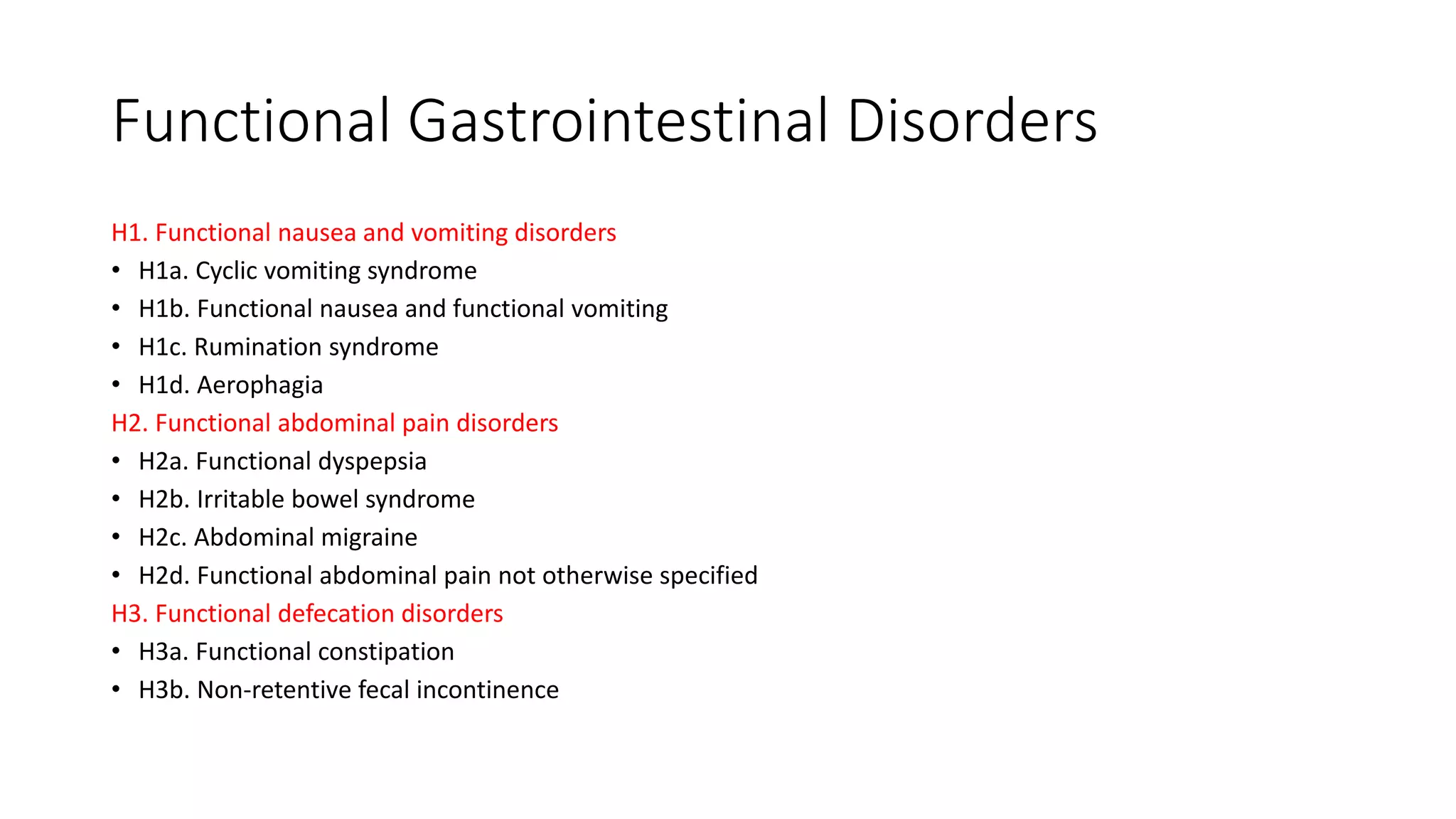 Functional Gastrointestinal Disorders
H1. Functional nausea and vomiting disorders
• H1a. Cyclic vomiting syndrome
• H1b. Functional nausea and functional vomiting
• H1c. Rumination syndrome
• H1d. Aerophagia
H2. Functional abdominal pain disorders
• H2a. Functional dyspepsia
• H2b. Irritable bowel syndrome
• H2c. Abdominal migraine
• H2d. Functional abdominal pain not otherwise specified
H3. Functional defecation disorders
• H3a. Functional constipation
• H3b. Non-retentive fecal incontinence
 