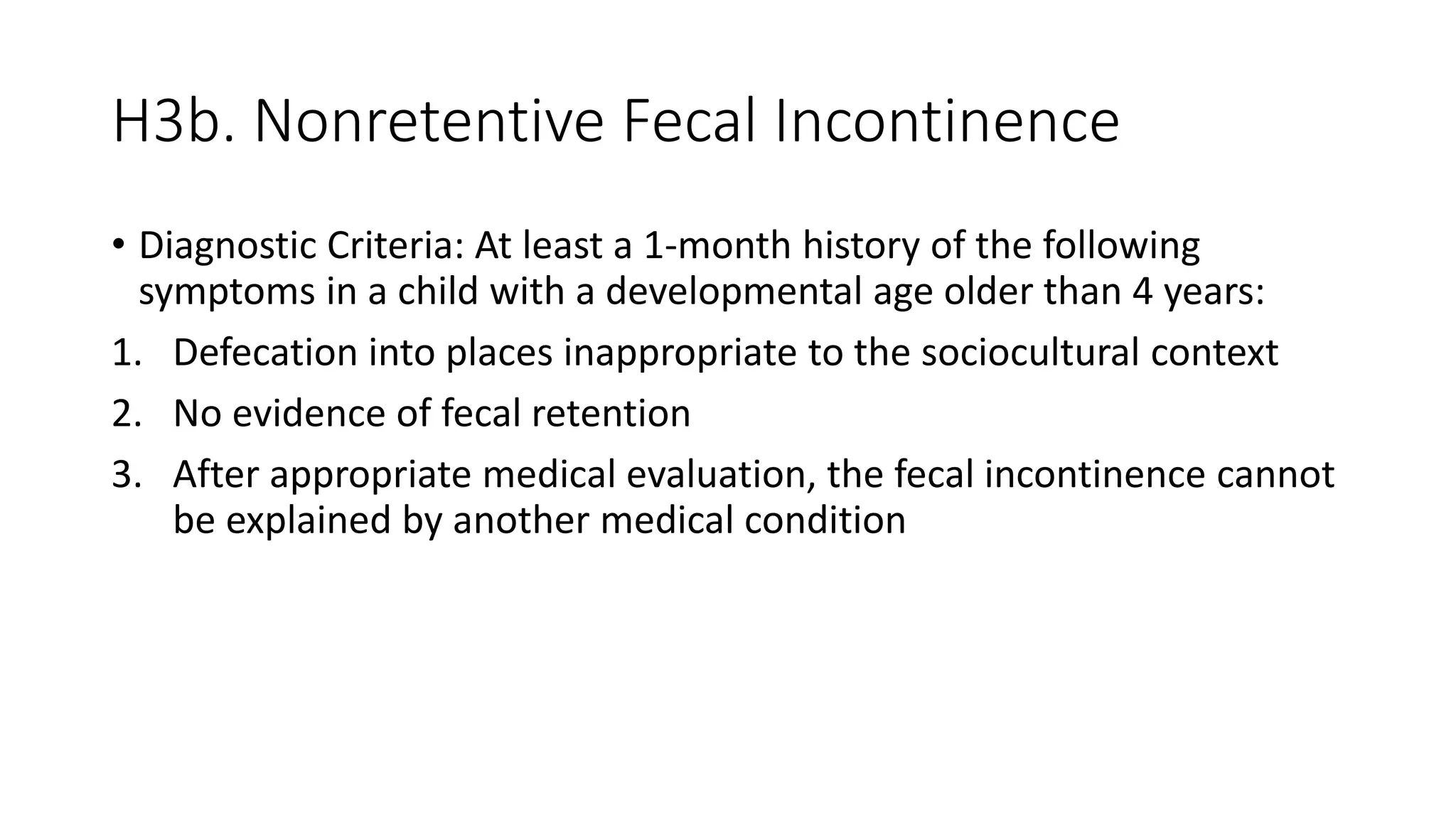 H3b. Nonretentive Fecal Incontinence
• Diagnostic Criteria: At least a 1-month history of the following
symptoms in a child with a developmental age older than 4 years:
1. Defecation into places inappropriate to the sociocultural context
2. No evidence of fecal retention
3. After appropriate medical evaluation, the fecal incontinence cannot
be explained by another medical condition
 