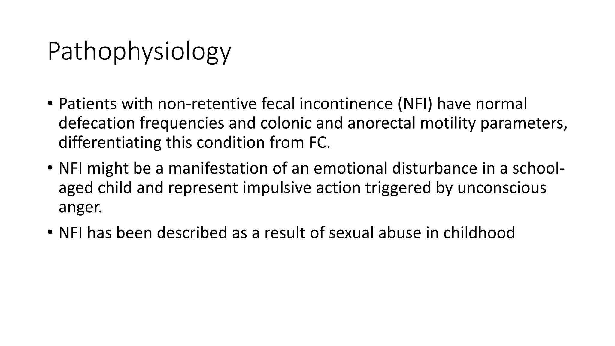 Pathophysiology
• Patients with non-retentive fecal incontinence (NFI) have normal
defecation frequencies and colonic and anorectal motility parameters,
differentiating this condition from FC.
• NFI might be a manifestation of an emotional disturbance in a school-
aged child and represent impulsive action triggered by unconscious
anger.
• NFI has been described as a result of sexual abuse in childhood
 