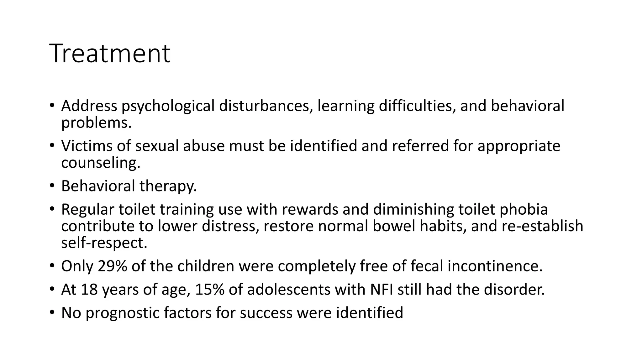 Treatment
• Address psychological disturbances, learning difficulties, and behavioral
problems.
• Victims of sexual abuse must be identified and referred for appropriate
counseling.
• Behavioral therapy.
• Regular toilet training use with rewards and diminishing toilet phobia
contribute to lower distress, restore normal bowel habits, and re-establish
self-respect.
• Only 29% of the children were completely free of fecal incontinence.
• At 18 years of age, 15% of adolescents with NFI still had the disorder.
• No prognostic factors for success were identified
 