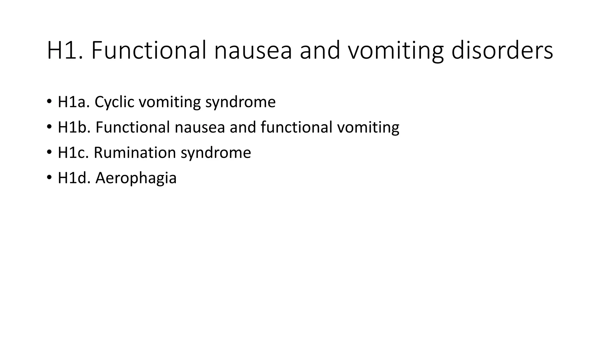 H1. Functional nausea and vomiting disorders
• H1a. Cyclic vomiting syndrome
• H1b. Functional nausea and functional vomiting
• H1c. Rumination syndrome
• H1d. Aerophagia
 