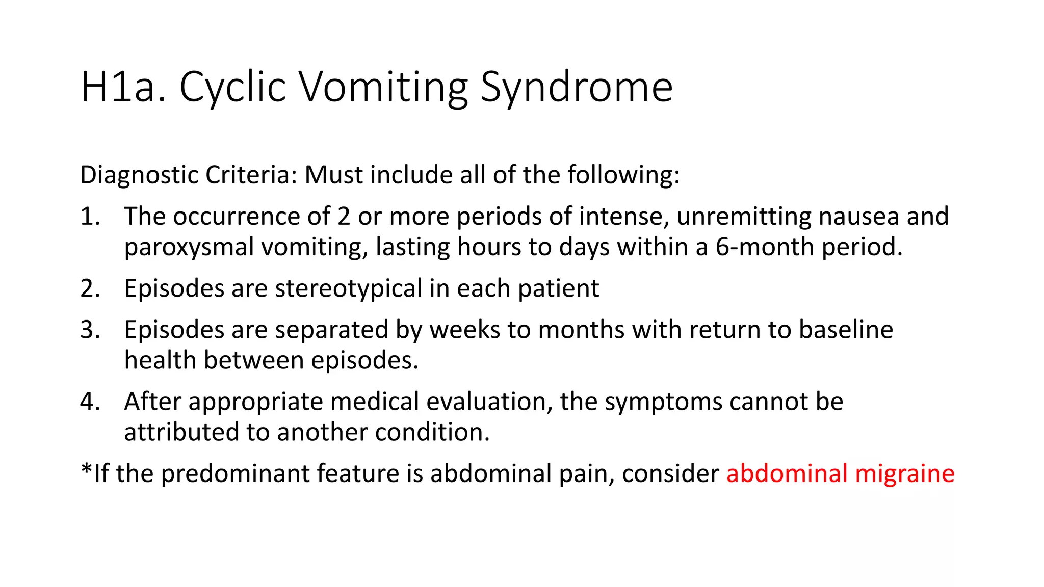 H1a. Cyclic Vomiting Syndrome
Diagnostic Criteria: Must include all of the following:
1. The occurrence of 2 or more periods of intense, unremitting nausea and
paroxysmal vomiting, lasting hours to days within a 6-month period.
2. Episodes are stereotypical in each patient
3. Episodes are separated by weeks to months with return to baseline
health between episodes.
4. After appropriate medical evaluation, the symptoms cannot be
attributed to another condition.
*If the predominant feature is abdominal pain, consider abdominal migraine
 
