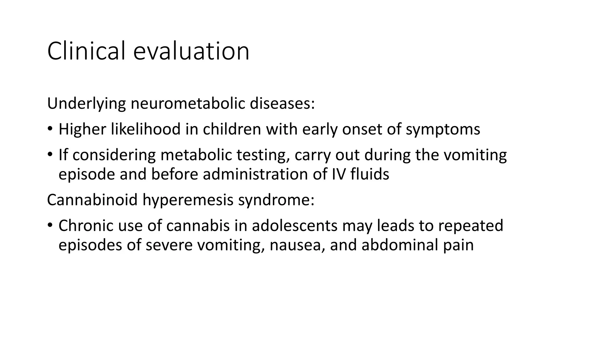 Clinical evaluation
Underlying neurometabolic diseases:
• Higher likelihood in children with early onset of symptoms
• If considering metabolic testing, carry out during the vomiting
episode and before administration of IV fluids
Cannabinoid hyperemesis syndrome:
• Chronic use of cannabis in adolescents may leads to repeated
episodes of severe vomiting, nausea, and abdominal pain
 