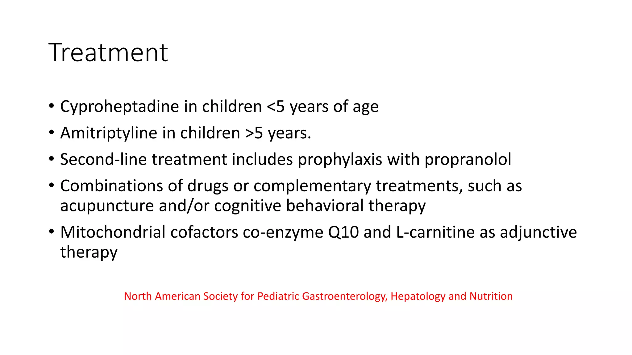 Treatment
• Cyproheptadine in children <5 years of age
• Amitriptyline in children >5 years.
• Second-line treatment includes prophylaxis with propranolol
• Combinations of drugs or complementary treatments, such as
acupuncture and/or cognitive behavioral therapy
• Mitochondrial cofactors co-enzyme Q10 and L-carnitine as adjunctive
therapy
North American Society for Pediatric Gastroenterology, Hepatology and Nutrition
 