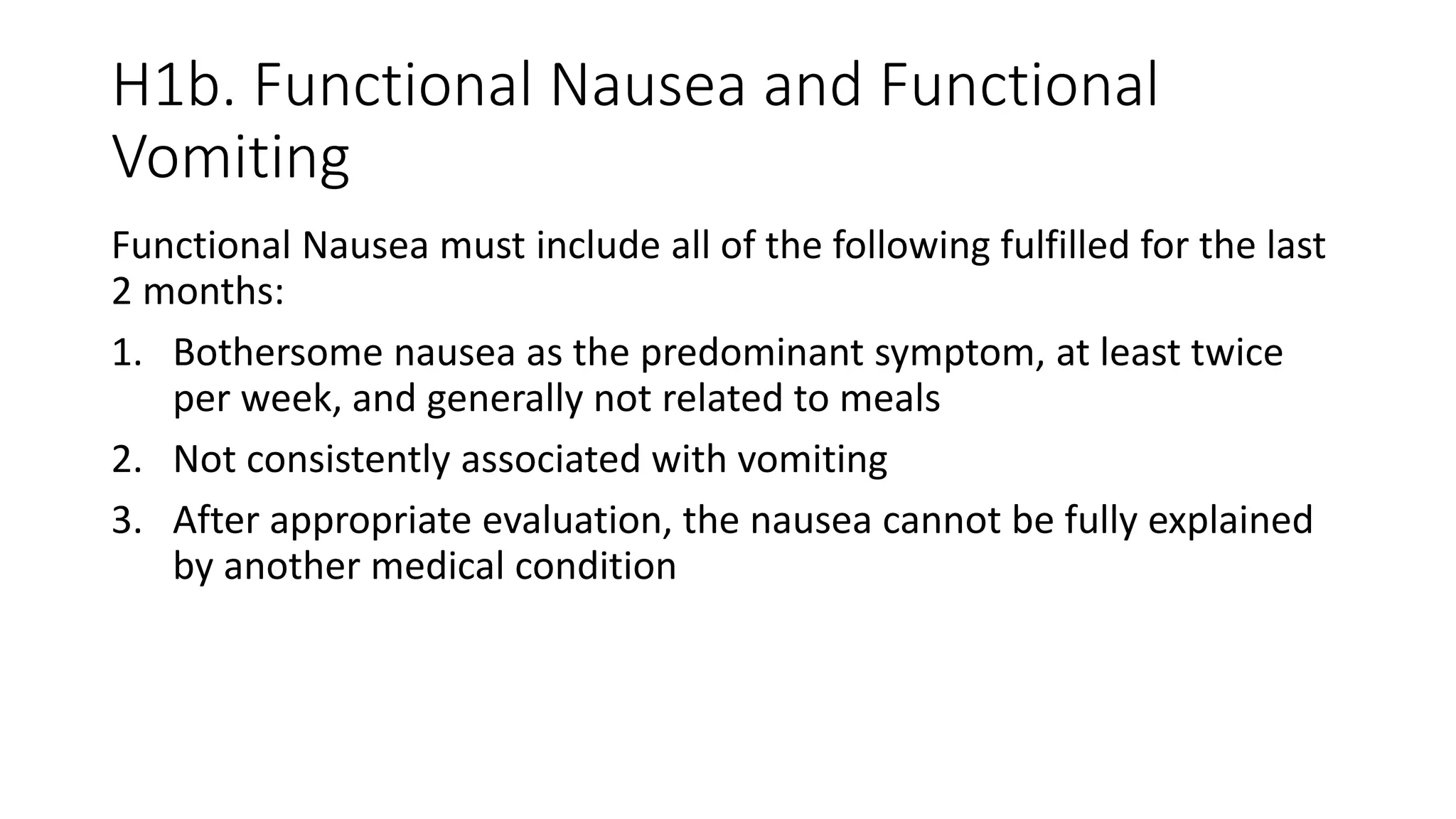 H1b. Functional Nausea and Functional
Vomiting
Functional Nausea must include all of the following fulfilled for the last
2 months:
1. Bothersome nausea as the predominant symptom, at least twice
per week, and generally not related to meals
2. Not consistently associated with vomiting
3. After appropriate evaluation, the nausea cannot be fully explained
by another medical condition
 