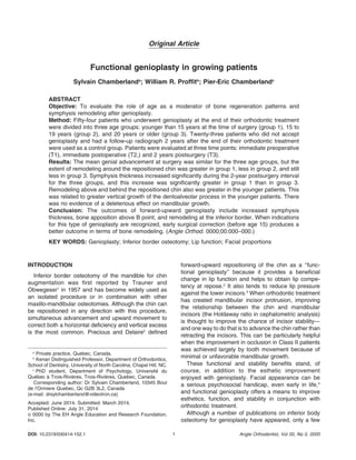 Original Article 
Functional genioplasty in growing patients 
Sylvain Chamberlanda; William R. Proffitb; Pier-Eric Chamberlandc 
ABSTRACT 
Objective: To evaluate the role of age as a moderator of bone regeneration patterns and 
symphysis remodeling after genioplasty. 
Method: Fifty-four patients who underwent genioplasty at the end of their orthodontic treatment 
were divided into three age groups: younger than 15 years at the time of surgery (group 1), 15 to 
19 years (group 2), and 20 years or older (group 3). Twenty-three patients who did not accept 
genioplasty and had a follow-up radiograph 2 years after the end of their orthodontic treatment 
were used as a control group. Patients were evaluated at three time points: immediate preoperative 
(T1), immediate postoperative (T2,) and 2 years postsurgery (T3). 
Results: The mean genial advancement at surgery was similar for the three age groups, but the 
extent of remodeling around the repositioned chin was greater in group 1, less in group 2, and still 
less in group 3. Symphysis thickness increased significantly during the 2-year postsurgery interval 
for the three groups, and this increase was significantly greater in group 1 than in group 3. 
Remodeling above and behind the repositioned chin also was greater in the younger patients. This 
was related to greater vertical growth of the dentoalveolar process in the younger patients. There 
was no evidence of a deleterious effect on mandibular growth. 
Conclusion: The outcomes of forward-upward genioplasty include increased symphysis 
thickness, bone apposition above B point, and remodeling at the inferior border. When indications 
for this type of genioplasty are recognized, early surgical correction (before age 15) produces a 
better outcome in terms of bone remodeling. (Angle Orthod. 0000;00:000–000.) 
KEY WORDS: Genioplasty; Inferior border osteotomy; Lip function; Facial proportions 
INTRODUCTION 
Inferior border osteotomy of the mandible for chin 
augmentation was first reported by Trauner and 
Obwegeser1 in 1957 and has become widely used as 
an isolated procedure or in combination with other 
maxillo-mandibular osteotomies. Although the chin can 
be repositioned in any direction with this procedure, 
simultaneous advancement and upward movement to 
correct both a horizontal deficiency and vertical excess 
is the most common. Precious and Delaire2 defined 
forward-upward repositioning of the chin as a ‘‘func-tional 
genioplasty’’ because it provides a beneficial 
change in lip function and helps to obtain lip compe-tency 
at repose.2 It also tends to reduce lip pressure 
against the lower incisors.3 When orthodontic treatment 
has created mandibular incisor protrusion, improving 
the relationship between the chin and mandibular 
incisors (the Holdaway ratio in cephalometric analysis) 
is thought to improve the chance of incisor stability— 
and one way to do that is to advance the chin rather than 
retracting the incisors. This can be particularly helpful 
when the improvement in occlusion in Class II patients 
was achieved largely by tooth movement because of 
minimal or unfavorable mandibular growth. 
These functional and stability benefits stand, of 
course, in addition to the esthetic improvement 
enjoyed with genioplasty. Facial appearance can be 
a serious psychosocial handicap, even early in life,4 
and functional genioplasty offers a means to improve 
esthetics, function, and stability in conjunction with 
orthodontic treatment. 
Although a number of publications on inferior body 
osteotomy for genioplasty have appeared, only a few 
a Private practice, Quebec, Canada. 
b Kenan Distinguished Professor, Department of Orthodontics, 
School of Dentistry, University of North Carolina, Chapel Hill, NC. 
c PhD student, Department of Psychology, Universite´ du 
Que´bec a` Trois-Rivie` res, Trois-Rivie` res, Quebec, Canada. 
Corresponding author: Dr Sylvain Chamberland, 10345 Boul 
de l’Ormiere Quebec, Qc G2B 3L2, Canada 
(e-mail: drsylchamberland@videotron.ca) 
Accepted: June 2014. Submitted: March 2014. 
Published Online: July 31, 2014 
G 0000 by The EH Angle Education and Research Foundation, 
Inc. 
DOI: 10.2319/030414-152.1 1 Angle Orthodontist, Vol 00, No 0, 0000 
 