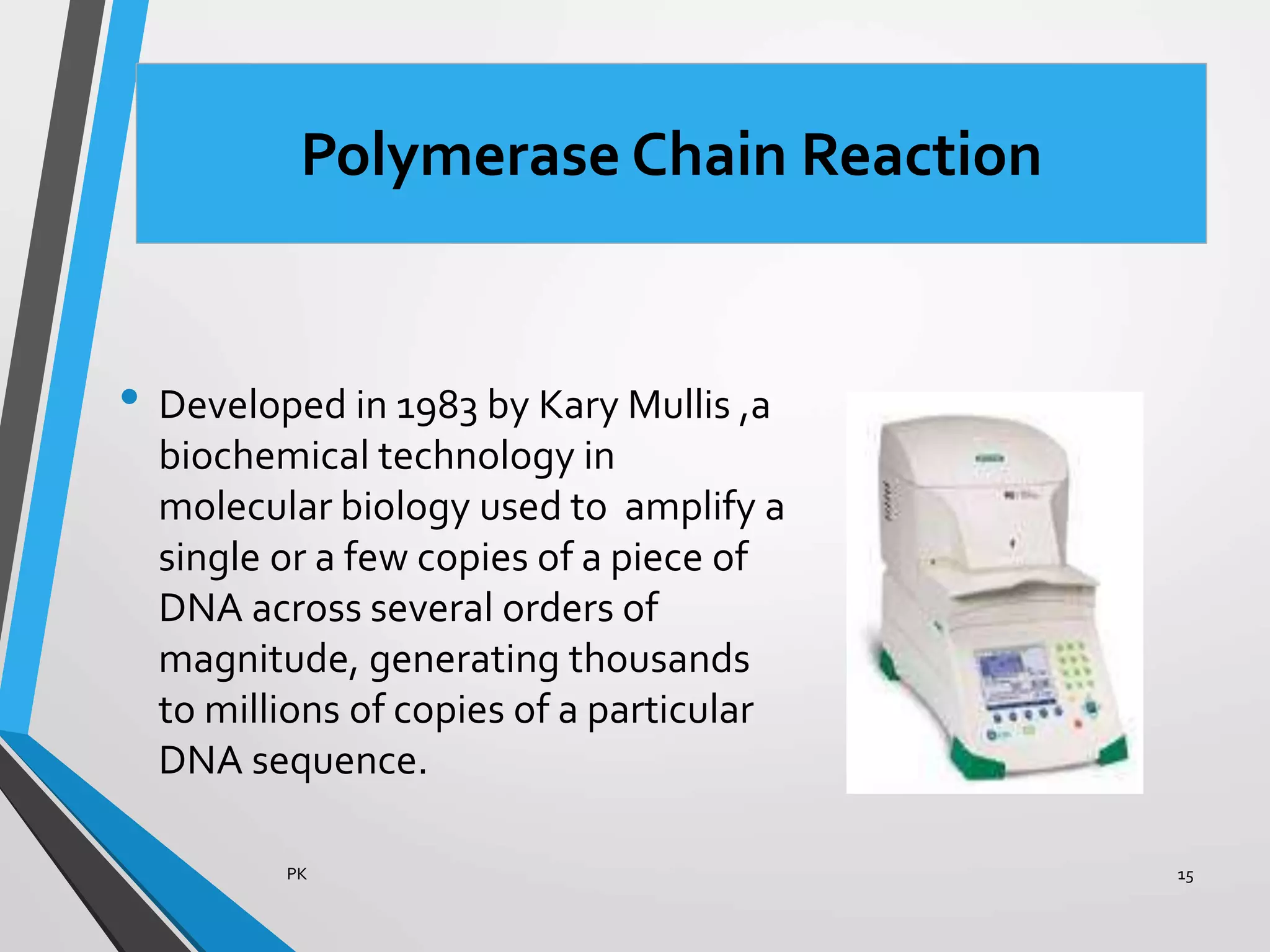 Polymerase Chain Reaction
• Developed in 1983 by Kary Mullis ,a
biochemical technology in
molecular biology used to amplify a
single or a few copies of a piece of
DNA across several orders of
magnitude, generating thousands
to millions of copies of a particular
DNA sequence.
PK 15
 