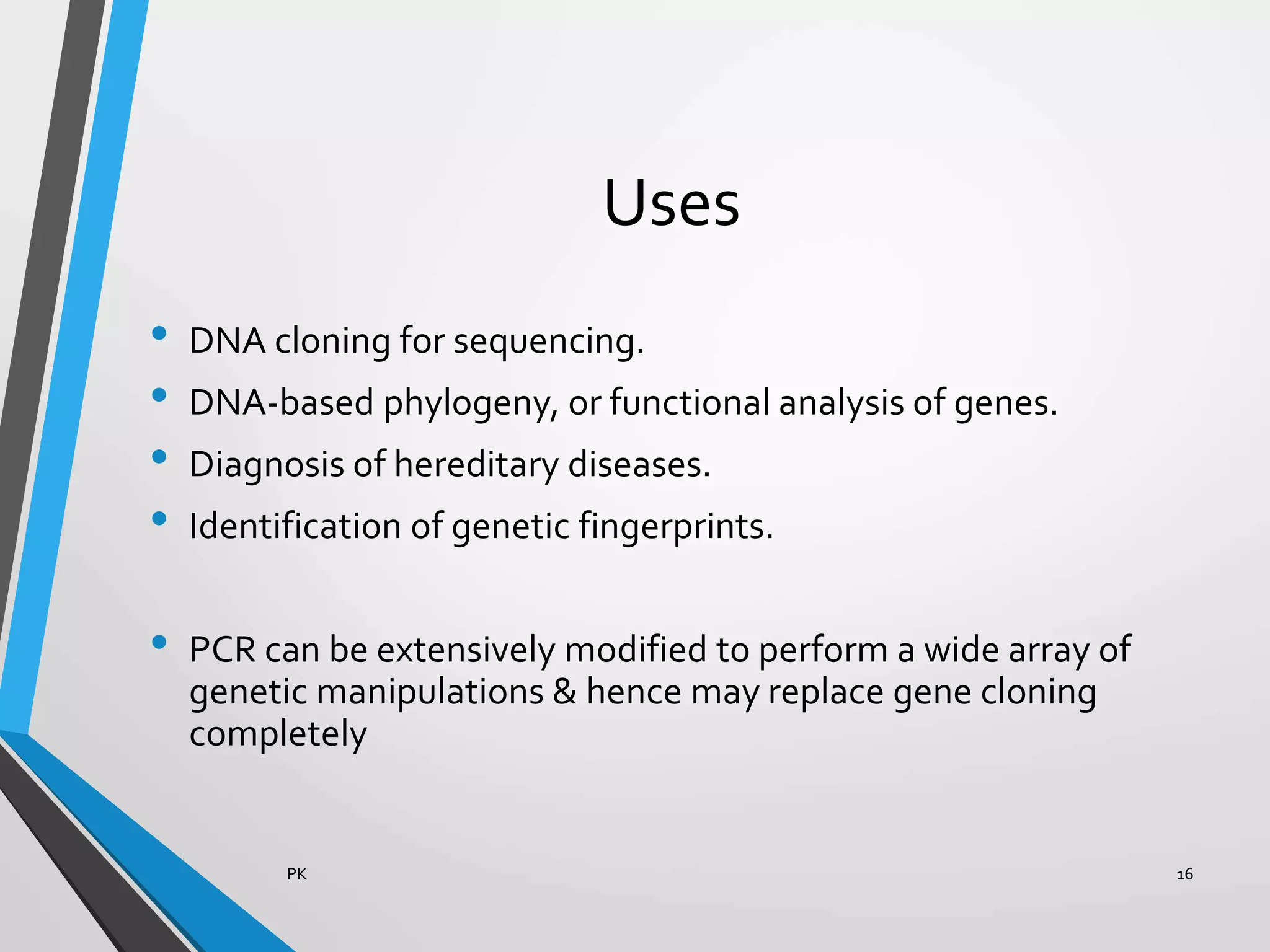 Uses
• DNA cloning for sequencing.
• DNA-based phylogeny, or functional analysis of genes.
• Diagnosis of hereditary diseases.
• Identification of genetic fingerprints.
• PCR can be extensively modified to perform a wide array of
genetic manipulations & hence may replace gene cloning
completely
PK 16
 