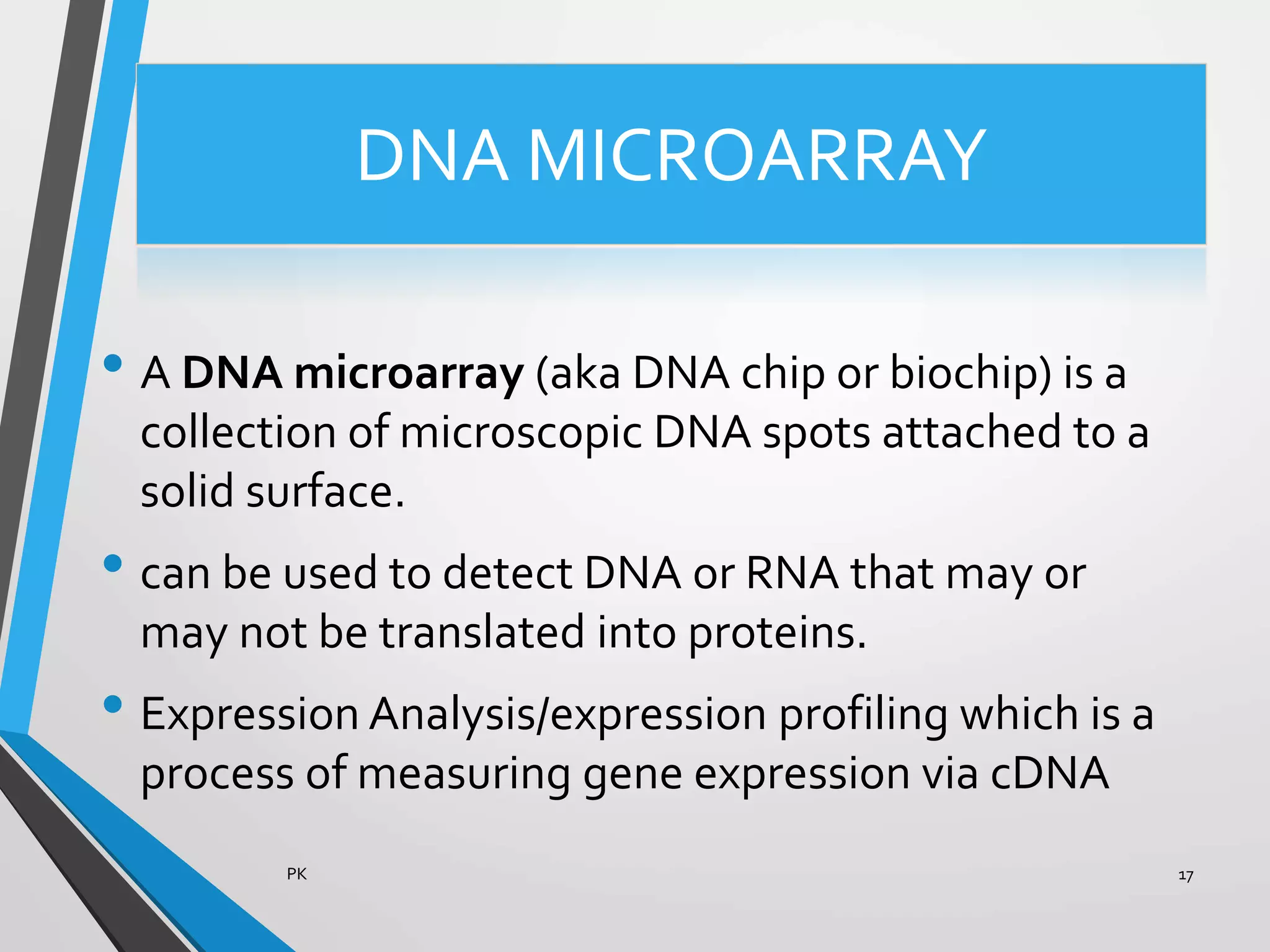 DNA MICROARRAY
• A DNA microarray (aka DNA chip or biochip) is a
collection of microscopic DNA spots attached to a
solid surface.
• can be used to detect DNA or RNA that may or
may not be translated into proteins.
• Expression Analysis/expression profiling which is a
process of measuring gene expression via cDNA
PK 17
 