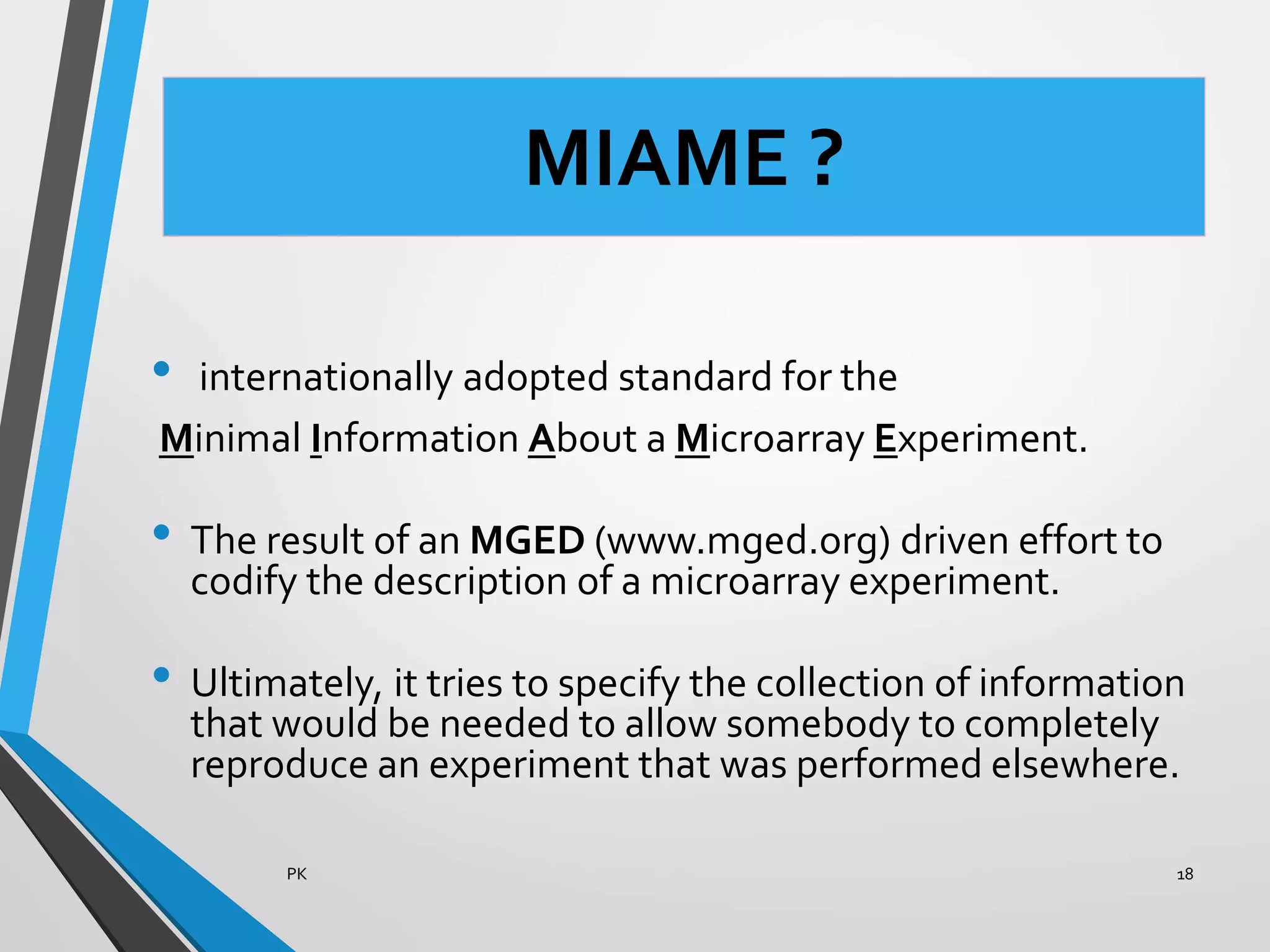 MIAME ?
• internationally adopted standard for the
Minimal Information About a Microarray Experiment.
• The result of an MGED (www.mged.org) driven effort to
codify the description of a microarray experiment.
• Ultimately, it tries to specify the collection of information
that would be needed to allow somebody to completely
reproduce an experiment that was performed elsewhere.
PK 18
 