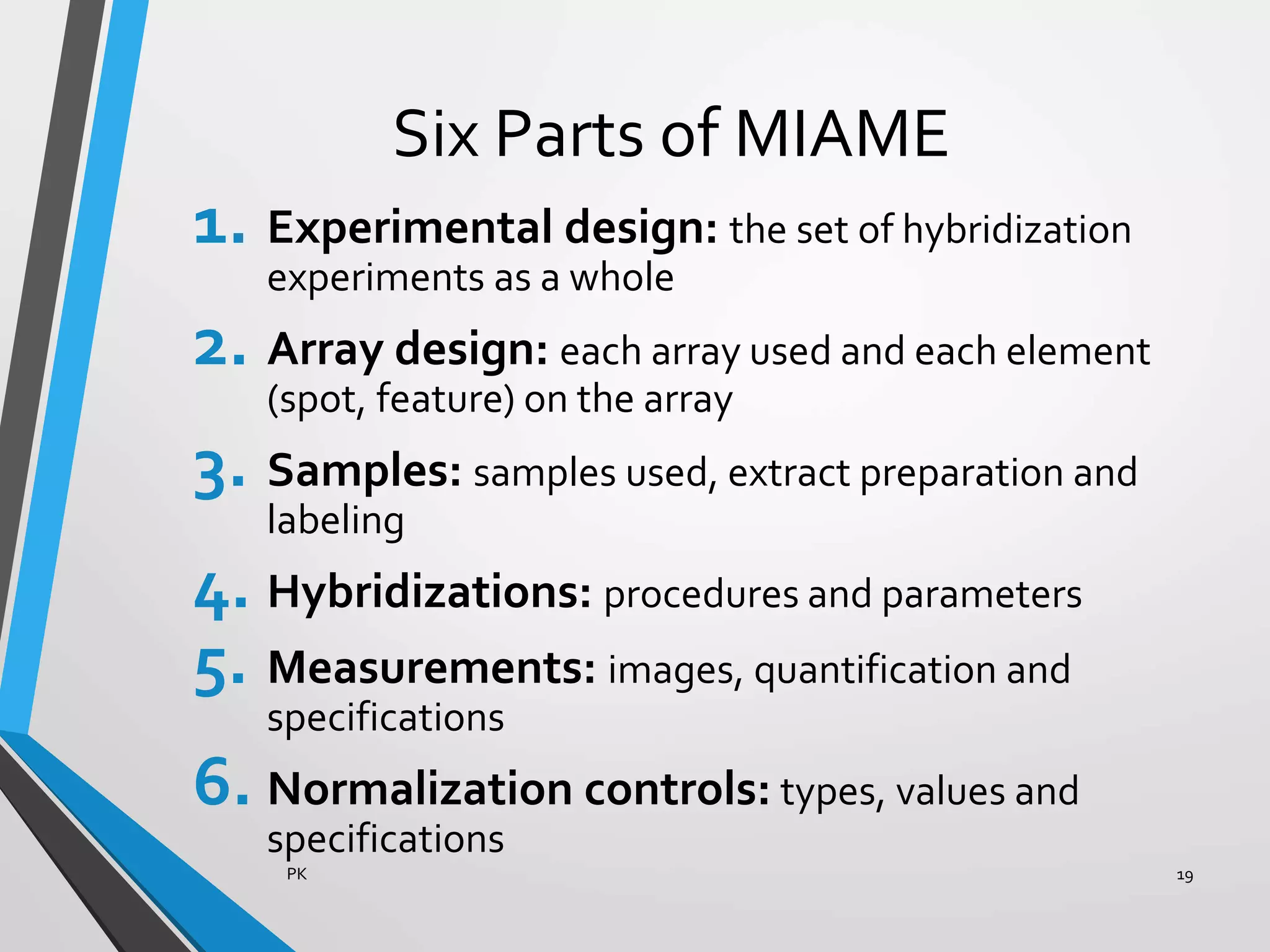 Six Parts of MIAME
1. Experimental design: the set of hybridization
experiments as a whole
2. Array design: each array used and each element
(spot, feature) on the array
3. Samples: samples used, extract preparation and
labeling
4. Hybridizations: procedures and parameters
5. Measurements: images, quantification and
specifications
6. Normalization controls: types, values and
specifications
PK 19
 