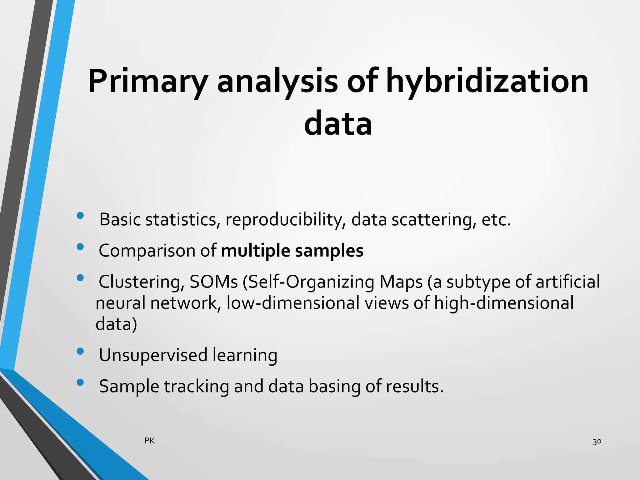 Primary analysis of hybridization
data
• Basic statistics, reproducibility, data scattering, etc.
• Comparison of multiple samples
• Clustering, SOMs (Self-Organizing Maps (a subtype of artificial
neural network, low-dimensional views of high-dimensional
data)
• Unsupervised learning
• Sample tracking and data basing of results.
PK 30
 