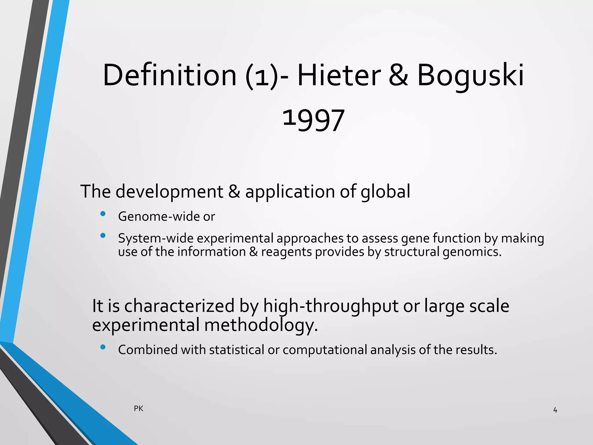 Definition (1)- Hieter & Boguski
1997
The development & application of global
• Genome-wide or
• System-wide experimental approaches to assess gene function by making
use of the information & reagents provides by structural genomics.
It is characterized by high-throughput or large scale
experimental methodology.
• Combined with statistical or computational analysis of the results.
PK 4
 