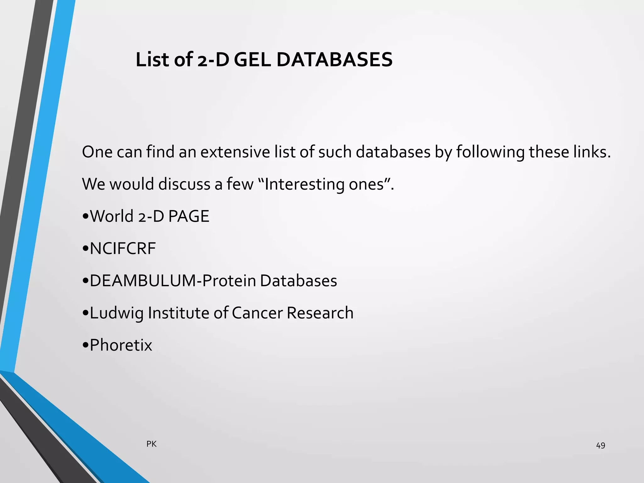 List of 2-D GEL DATABASES
One can find an extensive list of such databases by following these links.
We would discuss a few “Interesting ones”.
•World 2-D PAGE
•NCIFCRF
•DEAMBULUM-Protein Databases
•Ludwig Institute of Cancer Research
•Phoretix
PK 49
 