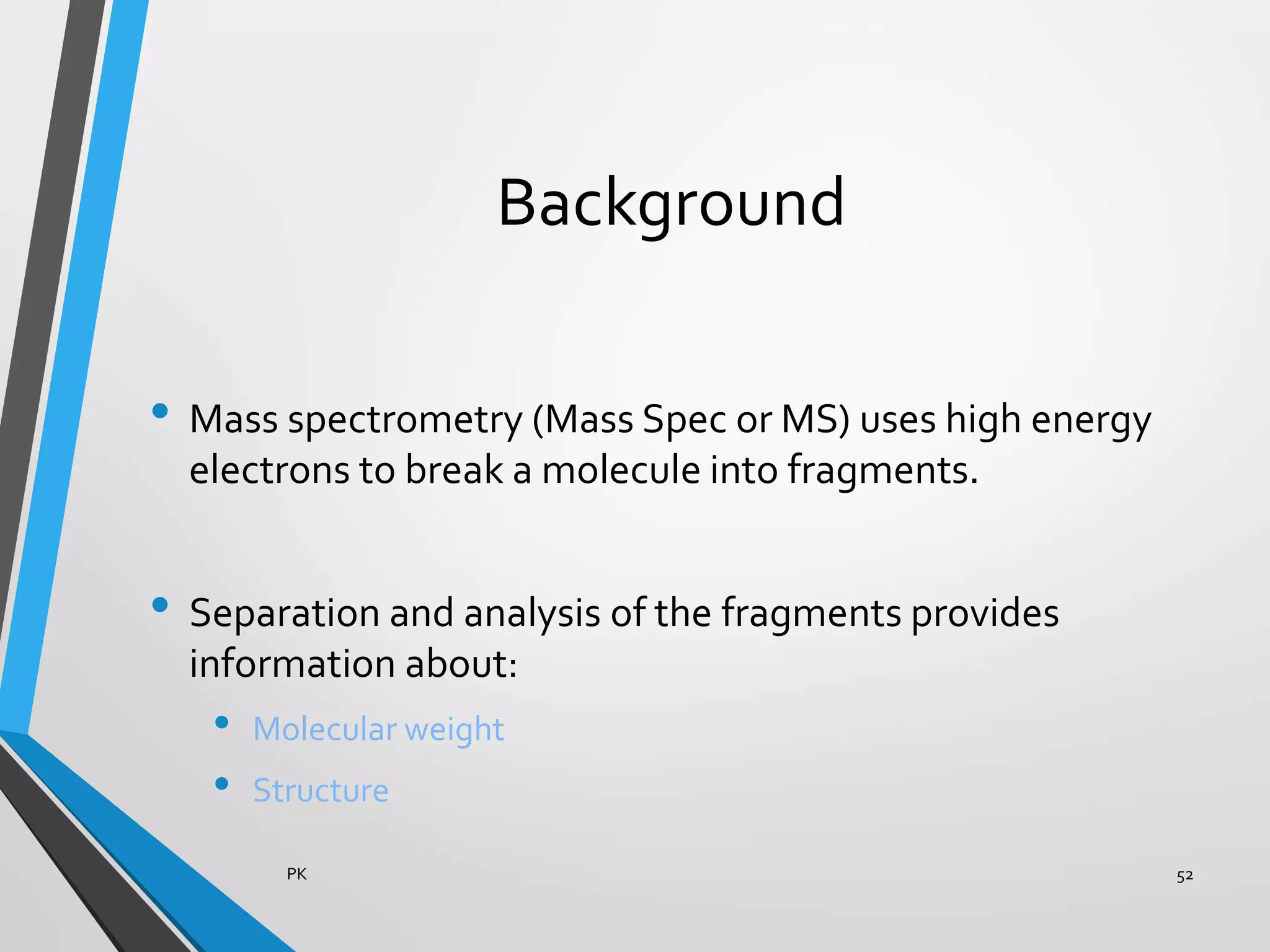Background
• Mass spectrometry (Mass Spec or MS) uses high energy
electrons to break a molecule into fragments.
• Separation and analysis of the fragments provides
information about:
• Molecular weight
• Structure
PK 52
 
