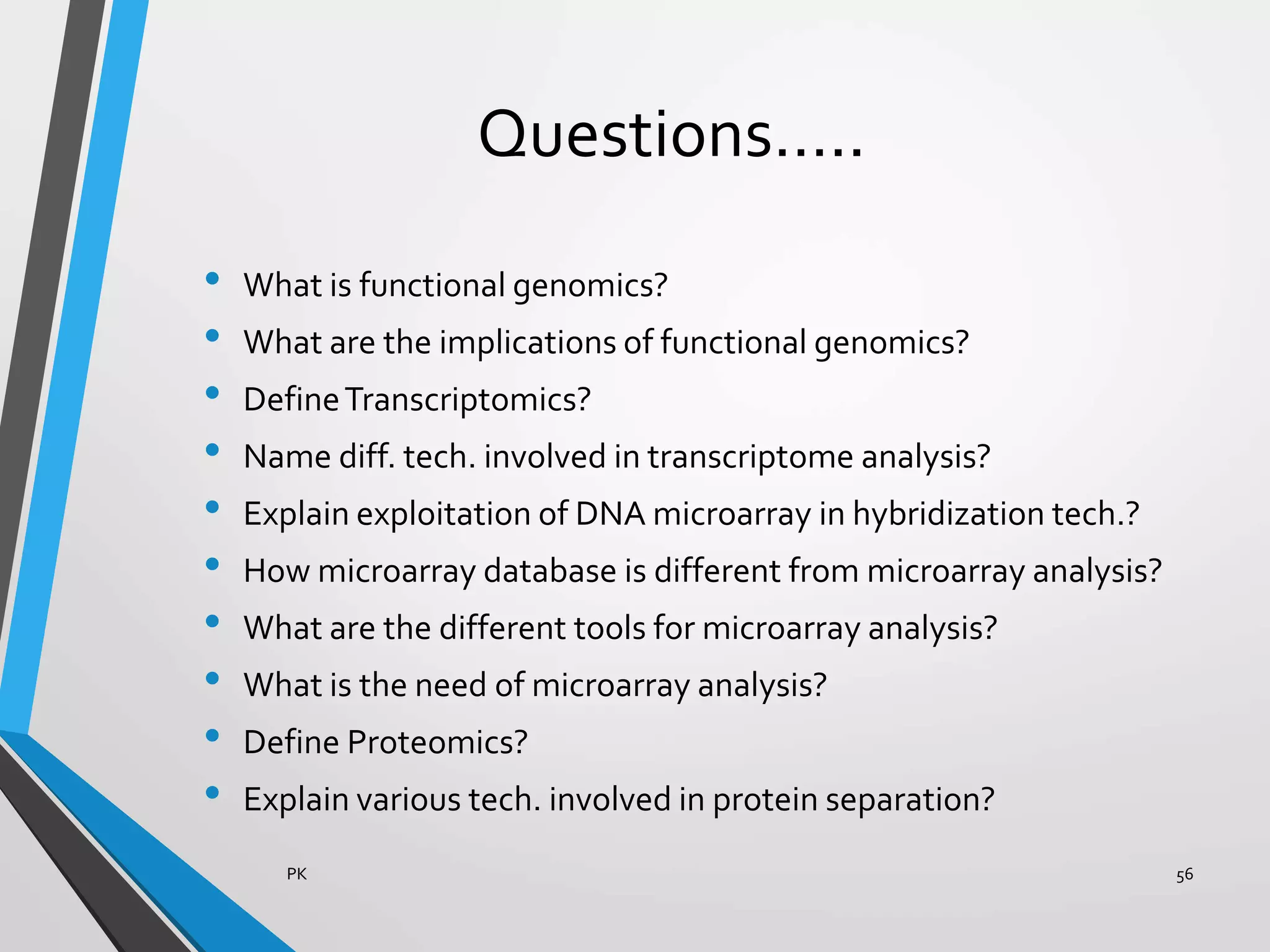 Questions…..
• What is functional genomics?
• What are the implications of functional genomics?
• DefineTranscriptomics?
• Name diff. tech. involved in transcriptome analysis?
• Explain exploitation of DNA microarray in hybridization tech.?
• How microarray database is different from microarray analysis?
• What are the different tools for microarray analysis?
• What is the need of microarray analysis?
• Define Proteomics?
• Explain various tech. involved in protein separation?
PK 56
 