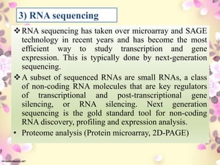 RNA sequencing has taken over microarray and SAGE
technology in recent years and has become the most
efficient way to study transcription and gene
expression. This is typically done by next-generation
sequencing.
A subset of sequenced RNAs are small RNAs, a class
of non-coding RNA molecules that are key regulators
of transcriptional and post-transcriptional gene
silencing, or RNA silencing. Next generation
sequencing is the gold standard tool for non-coding
RNA discovery, profiling and expression analysis.
• Proteome analysis (Protein microarray, 2D-PAGE)
3) RNA sequencing
 