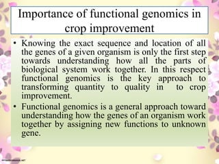 Importance of functional genomics in
crop improvement
• Knowing the exact sequence and location of all
the genes of a given organism is only the first step
towards understanding how all the parts of
biological system work together. In this respect
functional genomics is the key approach to
transforming quantity to quality in to crop
improvement.
• Functional genomics is a general approach toward
understanding how the genes of an organism work
together by assigning new functions to unknown
gene.
 