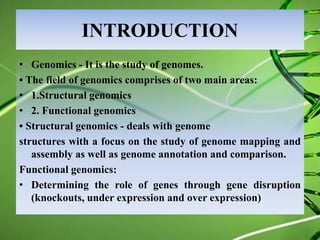 INTRODUCTION
• Genomics - It is the study of genomes.
• The field of genomics comprises of two main areas:
• 1.Structural genomics
• 2. Functional genomics
• Structural genomics - deals with genome
structures with a focus on the study of genome mapping and
assembly as well as genome annotation and comparison.
Functional genomics:
• Determining the role of genes through gene disruption
(knockouts, under expression and over expression)
 