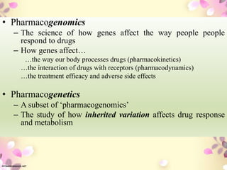 • Pharmacogenomics
– The science of how genes affect the way people people
respond to drugs
– How genes affect…
…the way our body processes drugs (pharmacokinetics)
…the interaction of drugs with receptors (pharmacodynamics)
…the treatment efficacy and adverse side effects
• Pharmacogenetics
– A subset of ‘pharmacogenomics’
– The study of how inherited variation affects drug response
and metabolism
 