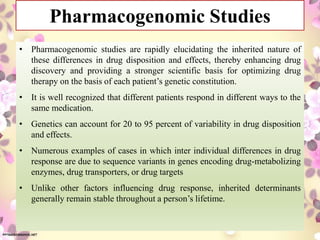Pharmacogenomic Studies
• Pharmacogenomic studies are rapidly elucidating the inherited nature of
these differences in drug disposition and effects, thereby enhancing drug
discovery and providing a stronger scientific basis for optimizing drug
therapy on the basis of each patient’s genetic constitution.
• It is well recognized that different patients respond in different ways to the
same medication.
• Genetics can account for 20 to 95 percent of variability in drug disposition
and effects.
• Numerous examples of cases in which inter individual differences in drug
response are due to sequence variants in genes encoding drug-metabolizing
enzymes, drug transporters, or drug targets
• Unlike other factors influencing drug response, inherited determinants
generally remain stable throughout a person’s lifetime.
 