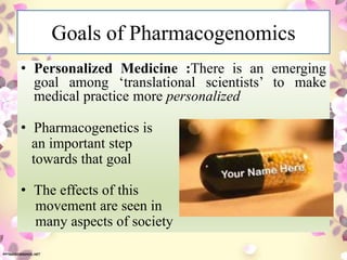 Goals of Pharmacogenomics
• Personalized Medicine :There is an emerging
goal among ‘translational scientists’ to make
medical practice more personalized
• Pharmacogenetics is
an important step
towards that goal
• The effects of this
movement are seen in
many aspects of society
 