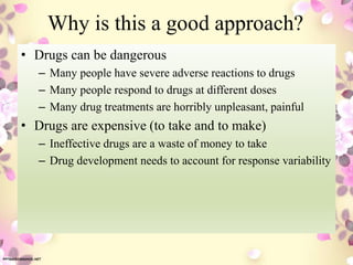 Why is this a good approach?
• Drugs can be dangerous
– Many people have severe adverse reactions to drugs
– Many people respond to drugs at different doses
– Many drug treatments are horribly unpleasant, painful
• Drugs are expensive (to take and to make)
– Ineffective drugs are a waste of money to take
– Drug development needs to account for response variability
 