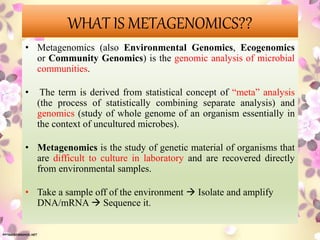 WHAT IS METAGENOMICS??
• Metagenomics (also Environmental Genomics, Ecogenomics
or Community Genomics) is the genomic analysis of microbial
communities.
• The term is derived from statistical concept of “meta” analysis
(the process of statistically combining separate analysis) and
genomics (study of whole genome of an organism essentially in
the context of uncultured microbes).
• Metagenomics is the study of genetic material of organisms that
are difficult to culture in laboratory and are recovered directly
from environmental samples.
• Take a sample off of the environment  Isolate and amplify
DNA/mRNA  Sequence it.
 