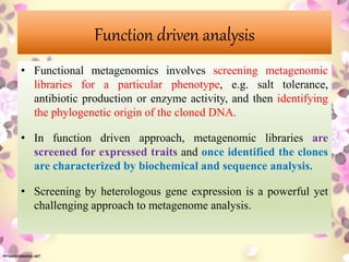 Function driven analysis
• Functional metagenomics involves screening metagenomic
libraries for a particular phenotype, e.g. salt tolerance,
antibiotic production or enzyme activity, and then identifying
the phylogenetic origin of the cloned DNA.
• In function driven approach, metagenomic libraries are
screened for expressed traits and once identified the clones
are characterized by biochemical and sequence analysis.
• Screening by heterologous gene expression is a powerful yet
challenging approach to metagenome analysis.
 