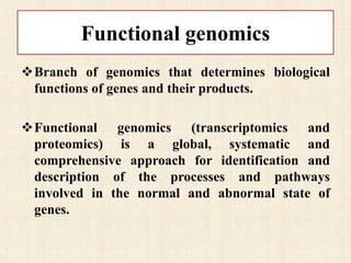 Functional genomics
Branch of genomics that determines biological
functions of genes and their products.
Functional genomics (transcriptomics and
proteomics) is a global, systematic and
comprehensive approach for identification and
description of the processes and pathways
involved in the normal and abnormal state of
genes.
 