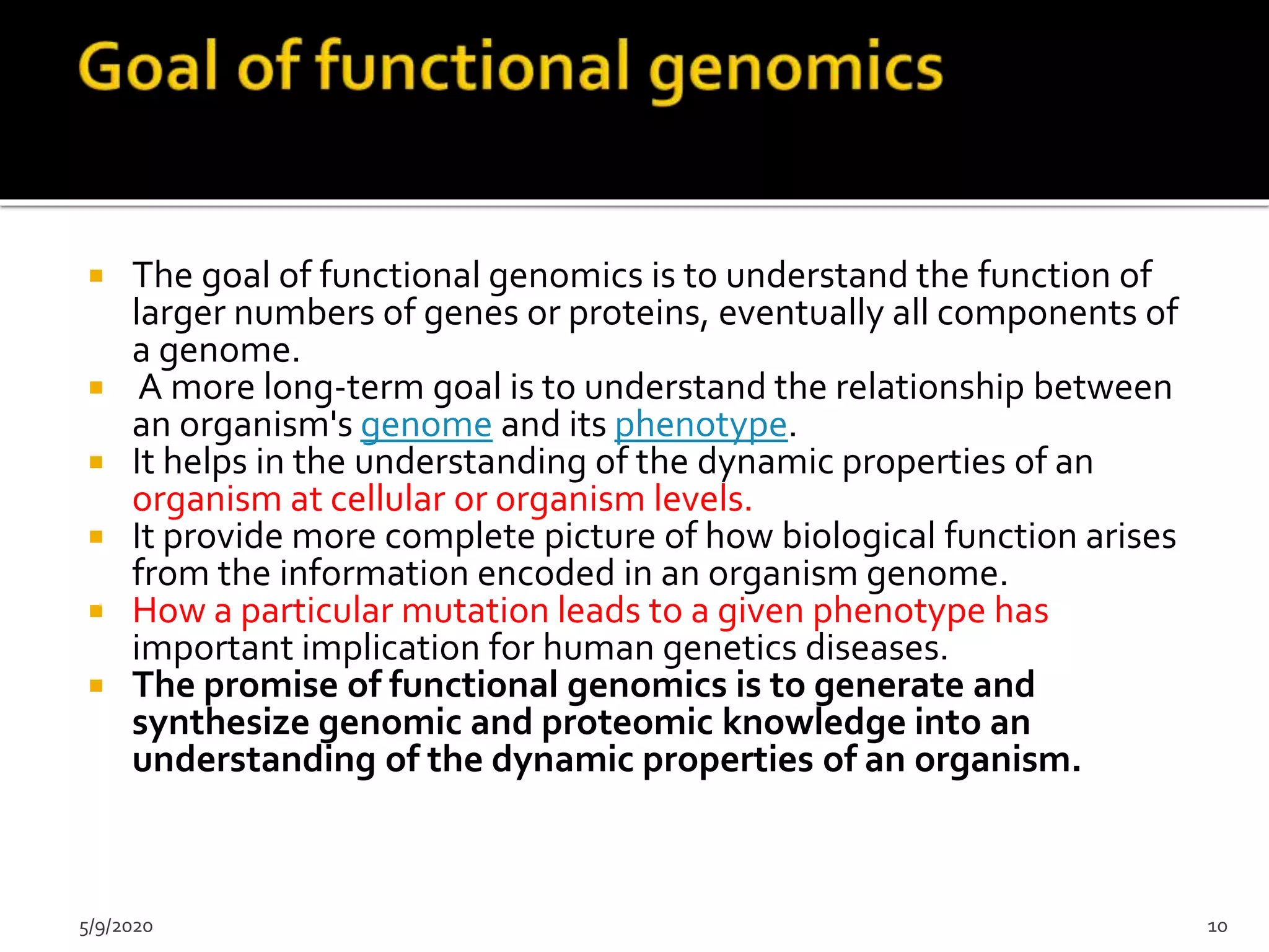  The goal of functional genomics is to understand the function of
larger numbers of genes or proteins, eventually all components of
a genome.
 A more long-term goal is to understand the relationship between
an organism's genome and its phenotype.
 It helps in the understanding of the dynamic properties of an
organism at cellular or organism levels.
 It provide more complete picture of how biological function arises
from the information encoded in an organism genome.
 How a particular mutation leads to a given phenotype has
important implication for human genetics diseases.
 The promise of functional genomics is to generate and
synthesize genomic and proteomic knowledge into an
understanding of the dynamic properties of an organism.
5/9/2020 10
 