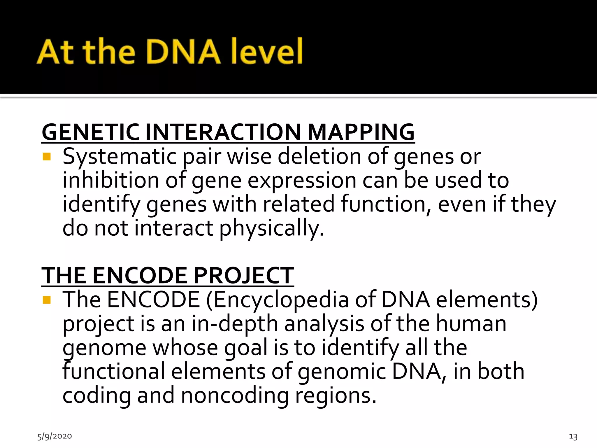 GENETIC INTERACTION MAPPING
 Systematic pair wise deletion of genes or
inhibition of gene expression can be used to
identify genes with related function, even if they
do not interact physically.
THE ENCODE PROJECT
 The ENCODE (Encyclopedia of DNA elements)
project is an in-depth analysis of the human
genome whose goal is to identify all the
functional elements of genomic DNA, in both
coding and noncoding regions.
5/9/2020 13
 