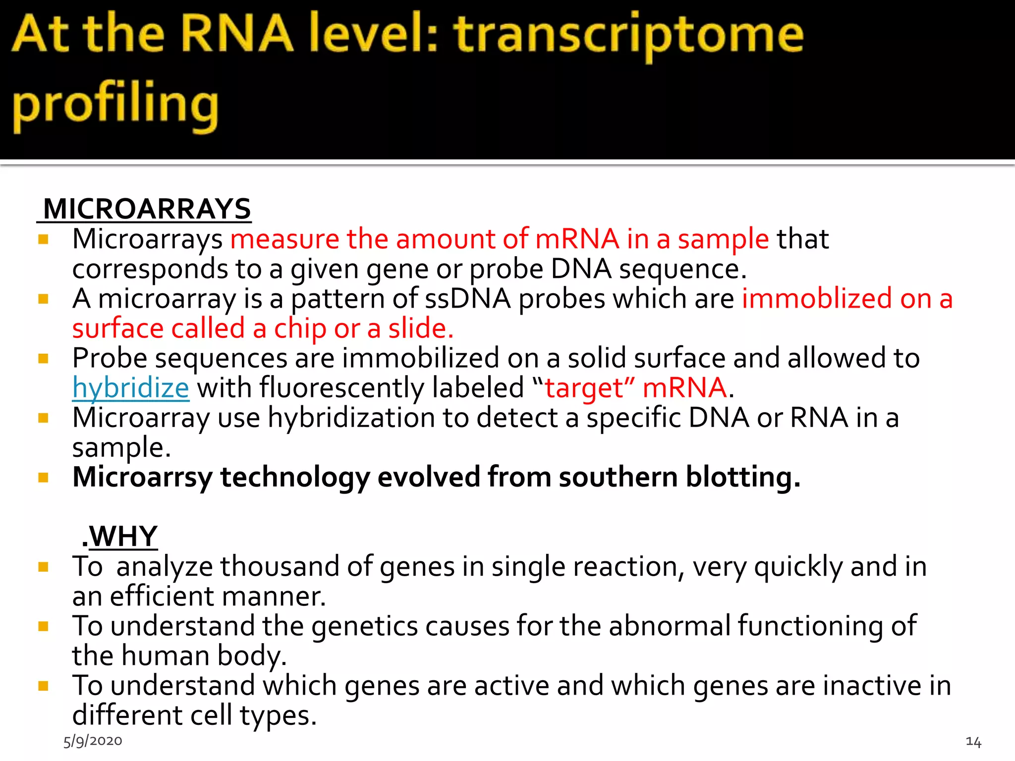 MICROARRAYS
 Microarrays measure the amount of mRNA in a sample that
corresponds to a given gene or probe DNA sequence.
 A microarray is a pattern of ssDNA probes which are immoblized on a
surface called a chip or a slide.
 Probe sequences are immobilized on a solid surface and allowed to
hybridize with fluorescently labeled “target” mRNA.
 Microarray use hybridization to detect a specific DNA or RNA in a
sample.
 Microarrsy technology evolved from southern blotting.
.WHY
 To analyze thousand of genes in single reaction, very quickly and in
an efficient manner.
 To understand the genetics causes for the abnormal functioning of
the human body.
 To understand which genes are active and which genes are inactive in
different cell types.
5/9/2020 14
 